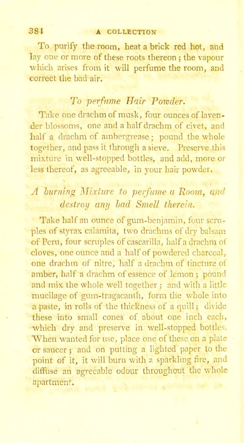 To purify the room, heat a brick red hot, and lay one or more of these roots thereon ; the vapour which arises from it will perfume the room, and correct the bad air. To perfume Hair Powder. Take one drachm of musk, four ounces of laven- der blossoms, one and a half drachm of civet, and half a drachm of ambergrease; pound the whole together, and pass it through a sieve. Preserve this mixture in well-stopped bottles, and add, more or less thereof, as agreeable, in your hair powder. % A burning Mixture to perfume a Room, and destroy any bad Smell therein. Take half an ounce of gum-benjamin, four scru- ples of styrax calamita, two drachms of dry balsam of Peru, four scruples of cascarilla, half a drachm of cloves, one ounce and a half of powdered charcoal, one drachm of nitre, half a drachm of tincture of amber, half a drachm of essence of lemon ; pound and mix the whole well together ; and with a little mucilage of gum-tragacanth, form the whole into a paste, in rolls of the thickness of a quill; divide these into small cones of about one inch each, which dry and preserve in well-stopped bottler 'When wanted for use, place one of these on a plate or saucer ; and on putting a lighted paper to the point of it, it will burn with ?. sparkling fire, and diffuse an agreeable odour throughout the whole apartment.