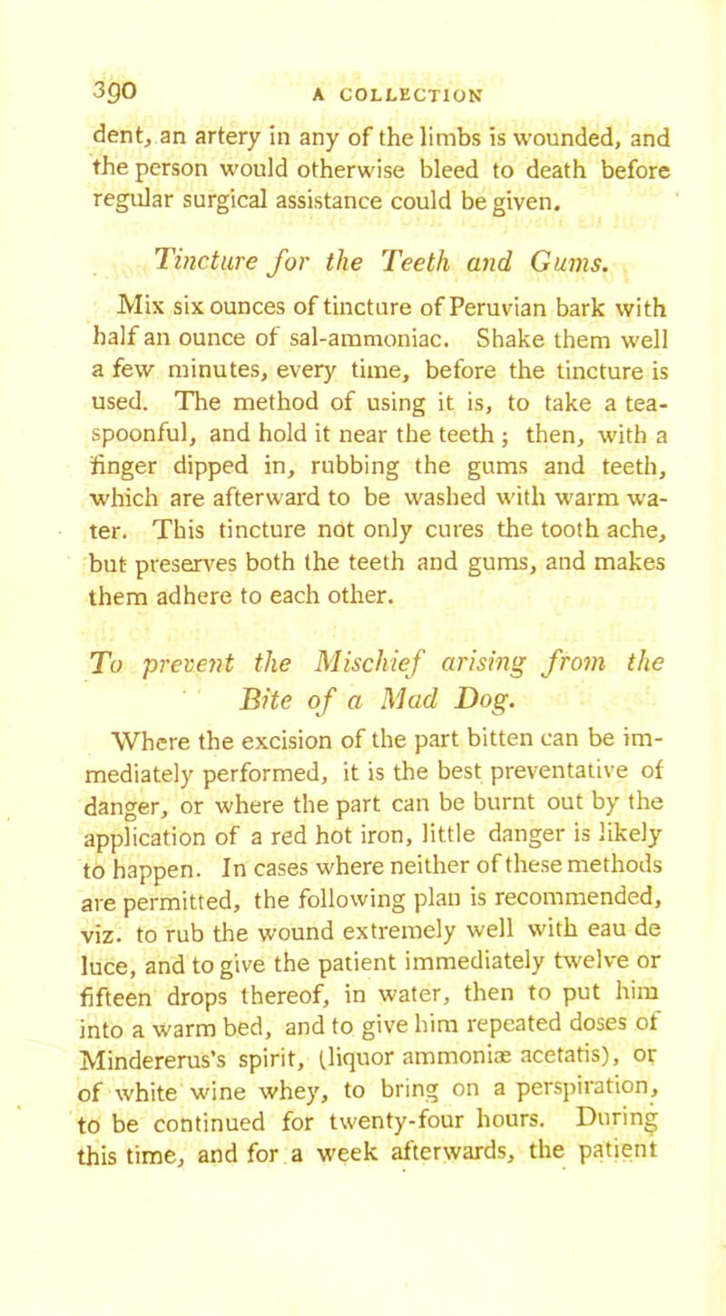 dent, an artery in any of the limbs is wounded, and the person would otherwise bleed to death before regular surgical assistance could be given. Tincture for the Teeth and Gums. Mix six ounces of tincture of Peruvian bark with half an ounce of sal-ammoniac. Shake them well a few minutes, every time, before the tincture is used. The method of using it is, to take a tea- spoonful, and hold it near the teeth ; then, with a finger dipped in, rubbing the gums and teeth, which are afterward to be washed with warm wa- ter. This tincture not only cures the tooth ache, but preserves both the teeth and gums, and makes them adhere to each other. To prevent the Mischief arising from the Bite of a Mad Dog. Where the excision of the part bitten can be im- mediately performed, it is the best preventative of danger, or where the part can be burnt out by the application of a red hot iron, little danger is likely to happen. In cases where neither of these methods are permitted, the following plan is recommended, viz. to rub the wound extremely well with eau de luce, and to give the patient immediately twelve or fifteen drops thereof, in water, then to put him into a warm bed, and to give him repeated doses ot Mindererus’s spirit, (liquor ammoniae acetatis), or of white wine whey, to bring on a perspiration, to be continued for twenty-four hours. During this time, and for a week afterwards, the patient