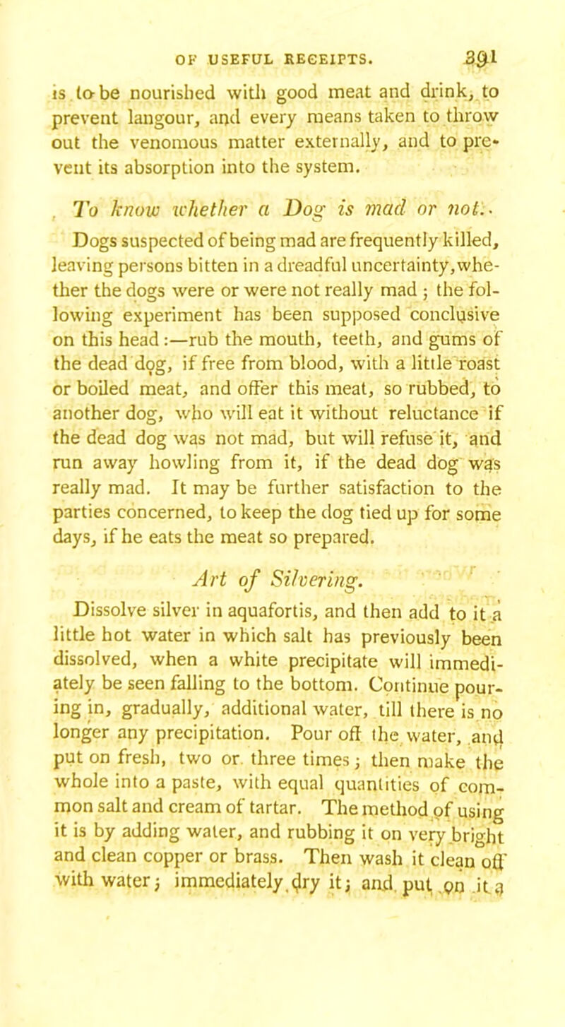 is la be nourished with good meat and drink, to prevent langour, and every means taken to throw out the venomous matter externally, and to pre* vent its absorption into the system. To know whether a Dost is mad or not.. i C7 Dogs suspected of being mad are frequently killed, leaving persons bitten in a dreadful uncertainty,whe- ther the dogs were or were not really mad ; the fol- lowing experiment has been supposed conclusive on this head :—rub the mouth, teeth, and gums of the dead dog, if free from blood, with a little roast or boiled meat, and offer this meat, so rubbed, to another dog, who will eat it without reluctance if the dead dog was not mad, but will refuse it, and run away howling from it, if the dead dog was really mad. It may be further satisfaction to the parties concerned, to keep the dog tied up for some days, if he eats the meat so prepared. Art of Silvering. Dissolve silver in aquafortis, and then add to it a little hot water in which salt has previously been dissolved, when a white precipitate will immedi- ately be seen falling to the bottom. Continue pour- ing in, gradually, additional water, till there is no longer any precipitation. Pour off the water, ainl put on fresh, two or three times ; then make the whole into a paste, with equal quantities of com- mon salt and cream of tartar. The method of using it is by adding water, and rubbing it on very bright and clean copper or brass. Then wash it clean off with water; immediately.<^ry it; and put, Qn itq