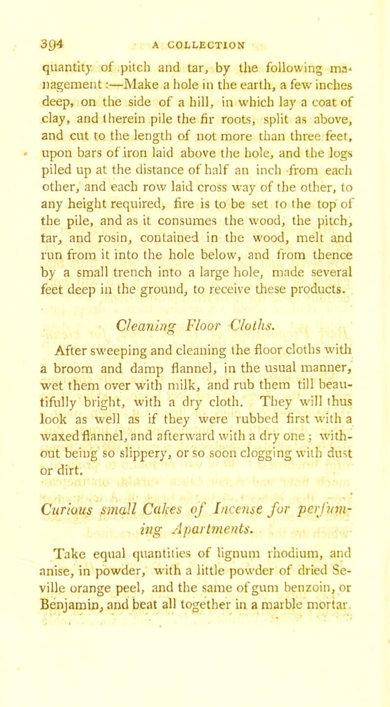 quantity of pitch and tar, by the following ma* nagement:—Make a hole in the earth, a few inches deep, on the side of a hill, in which lay a coat of clay, and therein pile the fir roots, split as above, and cut to the length of not more than three feet, upon bars of iron laid above the hole, and the logs piled up at the distance of half an inch from each other, and each row laid cross way of the other, to any height required, fire is to be set to the top of the pile, and as it consumes the wood, the pitch, tar, and rosin, contained in the w!ood, melt and run from it into the hole below, and from thence by a small trench into a large hole, made several feet deep in the ground, to receive these products. Cleaning Floor Cloths. After sweeping and cleaning the floor cloths with a broom and damp flannel, in the usual manner, wet them over with milk, and rub them till beau- tifully blight, with a dry cloth. They will thus look as well as if they were rubbed first with a waxed flannel, and aftenvard with a dry one 3 with- out being so slippery, or so soon clogging with dust or dirt. Curious small Calces of Incense for perfum- ing Apartments. Take equal quantities of lignum rhodium, and anise, in powder, with a little powder of dried Se- ville orange peel, and the same of gum benzoin, or Benjamin, and beat all together in a marble mortar
