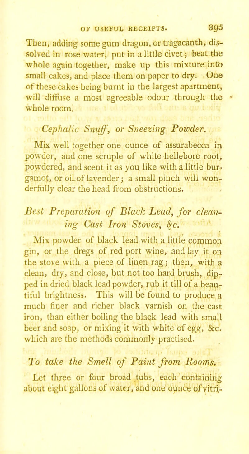 Then, adding some gum dragon, or tragacanth, dis- solved in rosewater, put in a little civet; beat the whole again together, make up this mixture into small cakes, and place them on paper to dry. One of these cakes being burnt in the largest apartment, will diffuse a most agreeable odour through the whole room. Cephalic Snuff, or Sneezing Powder. Mix well together one ounce of assurabecca in powder, and one scruple of white hellebore root, powdered, and scent it as you. like with a little bur- gamot, or oil of lavender 5 a small pinch will won- derfully clear the head from obstructions. Best Preparation of Black Lead, for clean- ing Cast Iron Stoves, &;c. Mix powder of black lead with a little common gin, or the dregs of red port wine, and lay it on the stove with a piece of linen rag then, with a clean, dry, and close, but not too hard brush, dip- ped in dried black lead powder, rub it till of a beau- tiful brightness. This will be found to produce a much fiqer and richer black varnish on the cast iron, than either boiling the black lead with small beer and soap, or mixing it with white of egg, &c. which are the methods commonly practised. To take the Smell of Paint from Rooms. Let three or four broad tubs, each containing about eight gallons of water, and one ounce of vitri,-