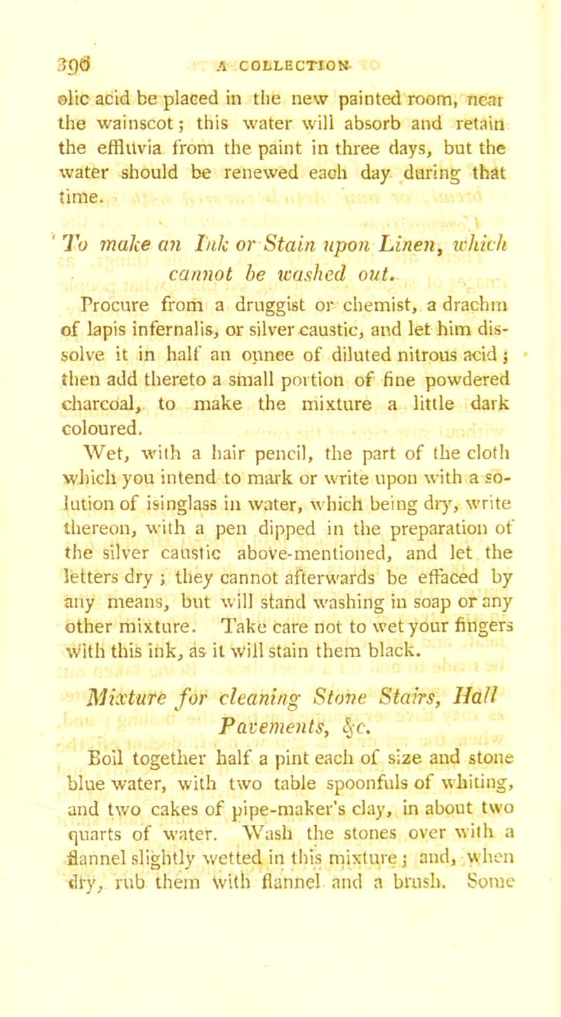 olic acid be placed in the new painted room, near the wainscot; this water will absorb and retain the effluvia from the paint in three days, but the water should be renewed each day daring that time. To make an Ink or Stain upon Linen, which cannot he icashed out.. Procure from a druggist or chemist, a drachm of lapis infernalis, or silver caustic, and let him dis- solve it in half an ounce of diluted nitrous acid 5 then add thereto a small portion of fine powdered charcoal, to make the mixture a little dark coloured. Wet, with a hair pencil, the part of the cloth which you intend to mark or write upon with a so- lution of isinglass in water, which being dry, write thereon, with a pen dipped in the preparation of the silver caustic above-mentioned, and let the letters dry ; they cannot afterwards be effaced by any means, but will stand washing in soap or any other mixture. Take care not to wet your fingers with this ink, as it will stain them black. Mixture for cleaning Stone Stairs, IJafl Pavements, §c. Boil together half a pint each of size and stone blue water, with two table spoonfuls of whiting, and two cakes of pipe-maker’s clay, in about two quarts of water. Wash the stones over with a flannel slightly wetted, in this mixture; and, when dry, rub them with flannel and a brush. Some