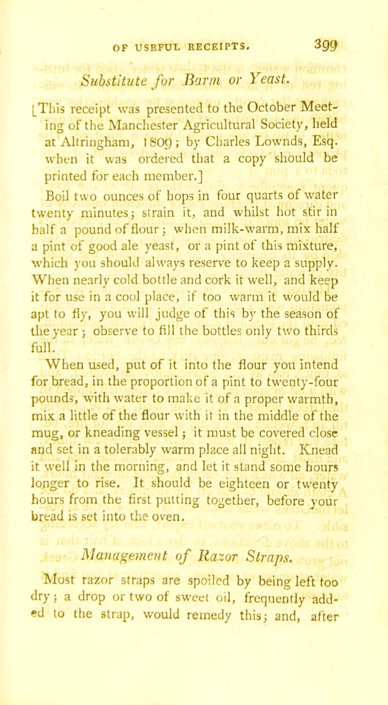 Substitute for Barm or Yeast. [This receipt was presented to the October Meet- ing of the Manchester Agricultural Society, held at Altringham, ISOC); by Charles Lownds, Esq. when it was ordered that a copy should be printed for each member.] Boil two ounces of hops in four quarts of water twenty minutes; strain it, and whilst hot stir in half a pound of flour; when milk-warm, mix half a pint of good ale yeast, or a pint of this mixture, which you should always reserve to keep a supply. When nearly cold bottle and cork if well, and keep it for use in a cool place, if too warm it would be apt to fly, you will judge of this by the season of the year ; observe to fill the bottles only two thirds full. When used, put of it into the flour you intend for bread, in the proportion of a pint to twenty-four pounds, with water to make it of a proper warmth, mix a little of the flour with it in the middle of the mug, or kneading vessel; it must be covered close and set in a tolerably warm place all night. Knead it well in the morning, and let it stand some hours longer to rise. It should be eighteen or twenty hours from the first putting together, before your bread is set into the oven. Management of Razor Straps. Most razor straps are spoiled by being left too dry; a drop or two of sweet oil, frequently add- ed to the strap, would remedy this; and, after