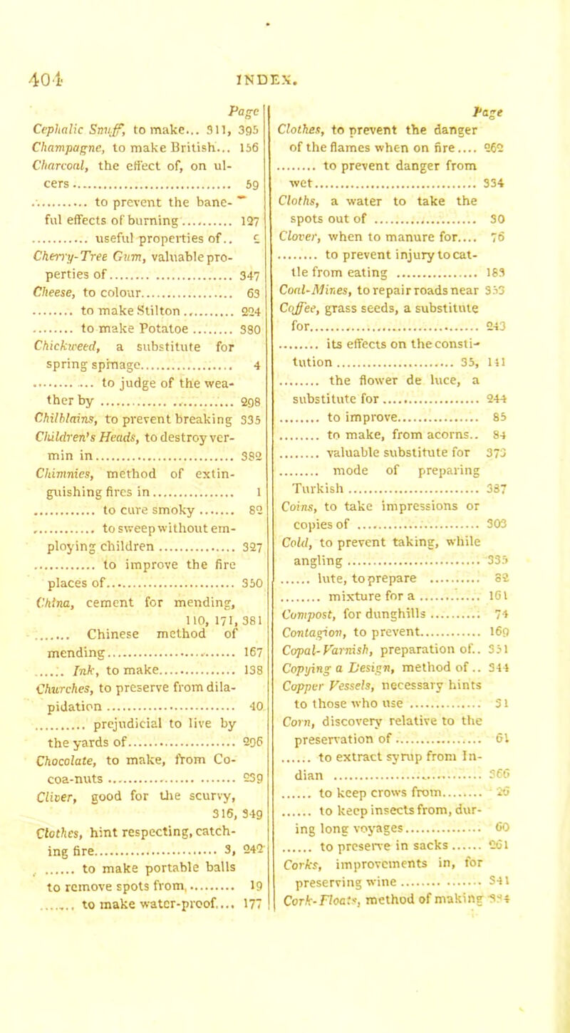 Page Cephalic Smiff, to make.,. 911, 399 Champagne, to make British... 156 Charcoal, the effect of, on ul- cers 59 .'. to prevent the bane- ~ ful effects of burning 127 useful properties of.. C Cherry-Tree Gum, valuable pro- perties of 347 Cheese, to colour 63 to make Stilton 224 to make Potatoe 330 Chicktveed, a substitute for spring spmage 4 to judge of the wea- ther by 298 Chilblains, to prevent breaking 335 Children’s Heads, to destroy ver- min in 3S2 Chimnies, method of extin- guishing fires in 1 to cure smoky 82 to sweep without em- ploying children 327 to improve the fire places of 350 China, cement for mending, 110, 171, 381 Chinese method of mending - 167 Ink, to make 138 Churches, to preserve from dila- pidation 40 prejudicial to live by the yards of 296 Chocolate, to make, from Co- coa-nuts 239 Clioer, good for the scurvy, 316, 349 Clothes, hint respecting, catch- ing fire 3, 242 , to make portable balls to remove spots from 19 ...... to make water-proof... 177 Page Clothes, to prevent the danger of the flames when on fire.... 262 to prevent danger from wet 334 Cloths, a water to take the spots out of SO Clover, when to manure for.... 76 to prevent injury to cat- tle from eating 183 Coal-Mines, to repair roads near 353 Coffee, grass seeds, a substitute for 243 its effects on the consti- tution 35, 111 the flower de luce, a substitute for 244 to improve 85 to make, from acorns.. 84 valuable substitute for 373 mode of preparing Turkish 387 Coins, to take impressions or copies of 303 Cold, to prevent taking, while angling 335 lute, to prepare 82 mixture for a 161 Compost, for dunghills : 74 Contagion, to prevent 169 Copal-Varnish, preparation of.. 351 Copying a Design, method of.. 344 Copper Vessels, necessary hints to those who use 51 Corn, discovery relative to the preservation of 61 to extract syrup from In- dian .........— 366 to keep crows from 26 to keep insects from, dur- ing long voyages 60 to preserve in sacks 261 Corks, improvements in, for preserving wine S41 Cork-Floats, method of making 344