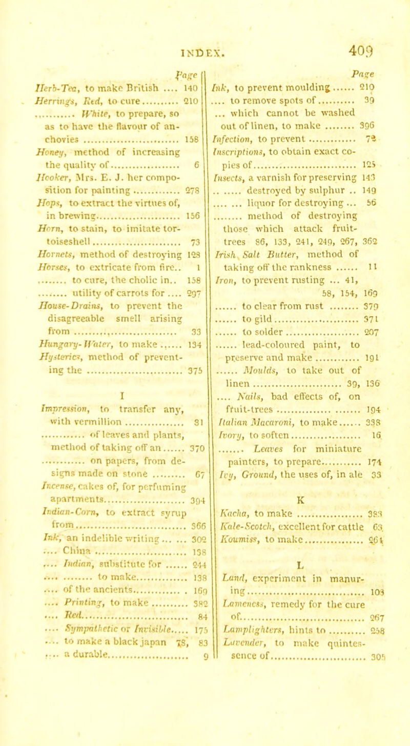 fage Herb-Tea, to make British .... 140 Herrings, Red, to cure 210 White, to prepare, so as to have the flavour of an- chovies 158 Honey, method of increasing the quality of 6 Hooker, Mrs. E. J. her compo- sition for painting 278 Hops, to extract the virtues of, in brewing 156 Horn, to stain, to imitate tor- toiseshell 73 Hornets, method of destroying 128 Horses, to extricate from fire.. 1 to cure, the cholic in.. 158 utility of carrots for .... 297 House-Drains, to prevent the disagreeable smell arising from 33 Hungary-Water, to make...... 134 Hysterics, method of prevent- ing the 375 I Impression, to transfer any, with vermillion SI of leaves and plants, method of taking off an 370 on papers, from de- signs made on stone 67 Incense, cakes of, for perfuming apartments 394 Indian-Corn, to extract syrup from 366 Ink, an indelible writing 302 .... China 138 .... Indian, substitute for 244 to make 138 .... of the ancients 169 .... Printing, to make 382 • ••■ Red 84 .... Sympathetic or Invisible 175 .... to make a black japan gS, 83 a durable g Pane Ink, to prevent moulding 210 .... to remove spots of 39 ... which cannot be washed out of linen, to make 396 Infection, to prevent 7* Inscriptions, to obtain exact co- pies of 125 Insects, a varnish for preserving 143 destroyed by sulphur .. 149 liquor for destroying ... 56 method of destroying those which attack fruit- trees 86, 133, 241, 249, 267, 362 Irish, Salt Butter, method of taking off the rankness 11 Iron, to prevent rusting ... 41, 58, 154, 169 to clear from rust 379 to gild 371 to solder 207 lead-coloured paint, to preserve and make 191 Moulds, to take out of linen 39, 136 .... Nails, bad effects of, on fruit-trees 194 Italian Macaroni, to make 33B Ivory, to soften 16. Leaves for miniature painters, to prepare 174 Ivy, Ground, the uses of, in ale 33 K Kacha, to make 383 Kale-Scotch, excellent for cattle 63, Koumiss, to make 261 L Land, experiment in manur- ing 103 Lameness, remedy for the cure of. 267 Lamplighters, hints to 258 Lavender, to make quintes- sence of 305