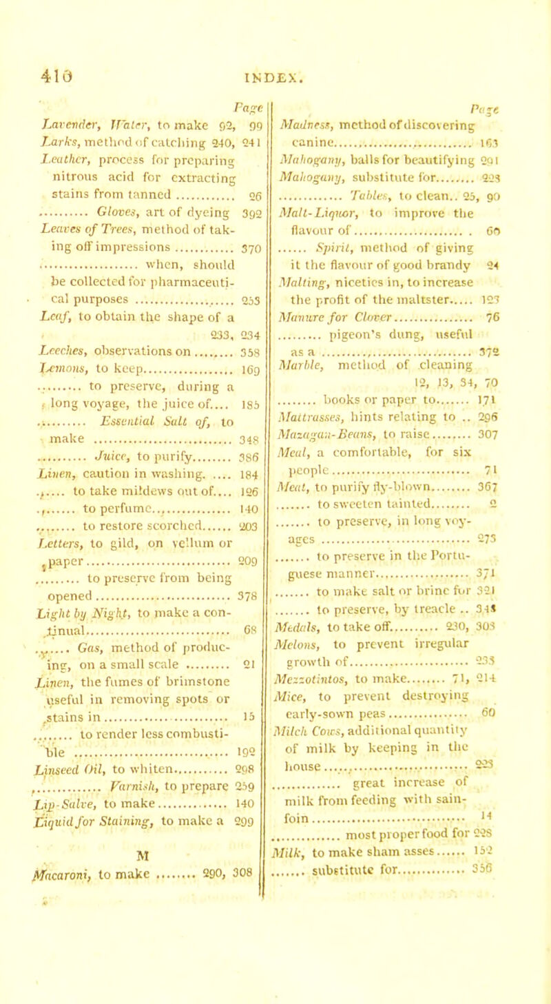 Page Lavender, Water, to make 92, 99 iarfrs, method of catching 240, 241 Leather, process for preparing nitrous acid for extracting stains from tanned og Gloves, art of dyeing 392 Leaves of Trees, method of tak- ing off impressions 37O when, should be collected for pharmaceuti- cal purposes 253 Leaf, to obtain the shape of a 233, 234 Leeches, observations on 358 lemons, to keep teg • to preserve, during a ; long voyage, the juice of.... 185 .1 Essential Salt of, to make 348 Juice, to purify 3SS Linen, caution in washing 184 ., to take mildews out of.... 126 ., to perfume... 140 to restore scorched 203 Letters, to gild, on vellum or s paper 209 to preserve from being opened 378 Light by Night, to make a con- tinual, 6S ... Gas, method of produc- ing, on a small scale 21 Linen, the fumes of brimstone viseful in removing spots or tstains in 15 to render less combusti- ble ......: 192 Linseed Oil, to whiten 298 Famish, to prepare 259 Lip-Salve, to make 140 Liquid for Staining, to make a 299 M Macaroni, to make 290, 308 Page Madness, method of discovering canine 163 Mahogany, balls for beautifying 291 Mahogany, substitute for 223 Tables, to clean.. 25, 90 Malt-Liquor, to improve the flavour of 60 Spirit, method of giving it the flavour of good brandy 24 Malting, niceties in, to increase the profit of the maltster 127 Manure for Clr/ver 76 pigeon’s dung, useful as a 37“ Marble, method of cleaning 12, J3, 34, 70 books or paper to 171 Mattrasses, hints relating to .. 296 Mazugan-Beans, to raise 307 Meal, a comfortable, for six people...... 71 Meat, to purify fly-blown 367 to sweeten tainted 2 to preserve, in long voy- ages 273 to preserve in the Portu- guese manner.., 371 to make salt or brine for 321 to preserve, by treacle .. 34* Medals, to take off. 230, 303 Melons, to prevent irregular growth of 233 Mezzotintos, to make 71* 214 Mice, to prevent destroying early-sown peas 60 Milcli Cows, additional quantity of milk by keeping in the house...... 223 great increase of milk from feeding with sain- foin 14 most proper food for Q2S Milk, to make sham asses 152 substitute for 356