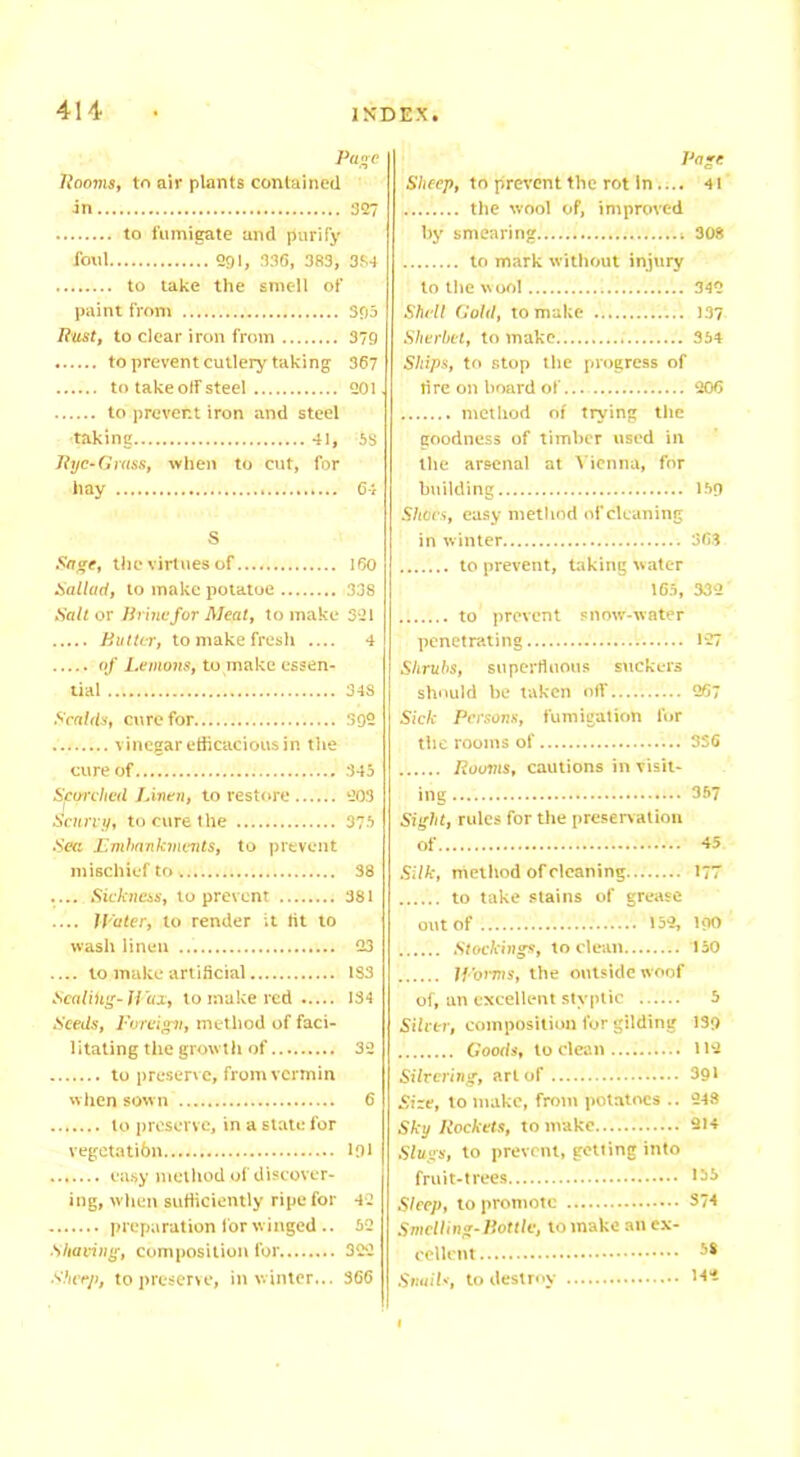 Page Rooms, to air plants contained in 327 to fumigate and purify foul 291, 336, 383, 3S4 to take the smell of paint from 393 Rust, to clear iron from 379 to prevent cutlery taking 367 to take otf steel 201 to prevent iron and steel ■taking 41, 5S Rye-Grass, when to cut, for hay 64 S Sage, the virtues of 160 ballad, to make potatoe 338 Salt or Urine for Meat, to make 321 Rutter, to make fresh .... 4 of Lemons, to make essen- tial 34S Scalds, cure for 392 vinegar efficacious in the cure of 345 Scorched Linen, to restore 203 Scurvy, to cure the 375 Sea Embankments, to prevent mischief to, 38 Sickness, to prevent 381 .... Water, to render it lit to wash linen 23 to make artificial 1S3 Scaling-li'ux, to make red 134 Seeds, Foreign, method of faci- litating the growth of 32 to preserve, from vermin when sown 6 to preserve, in a state for vegetatibn 191 easy method of discover- ing, when sufficiently ripe for 42 preparation for winged .. 52 Shaving, composition for 322 Sheep, to preserve, in winter... 366 Page Sheep, to prevent the rot in.... 4! the wool of, improved by smearing 308 to mark without injury to the wool 342 Shell Gold, to make 137 Sherbet, to make 354 Ships, to stop the progress of tire on board of 206 method of trying the goodness of timber used in the arsenal at Vienna, for building 159 Shoes, easy method of cleaning in winter 363 to prevent, taking water 165, 332 to prevent snow-water penetrating 127 Shrubs, superfluous suckers should he taken off 267 Sick Persons, fumigation lor the rooms of 336 Rooms, cautions in visit- ing 3*7 Sight, rules for the preservation Of 45 Silk, method of cleaning 177 to take stains of grease out of 152, I90 Stockings, to clean 150 W orms, the outside woof of, an excellent styptic 5 Silver, composition for gilding 139 Goods, to dean 112 Silvering, art of 391 Size, to make, from potatoes .. 248 Sky Rockets, to make 214 Slugs, to prevent, getting into fruit-trees '35 Sleep, to promote S74 Smelling-Pottle, to make an ex- cellent 68 Snails, to destroy 142
