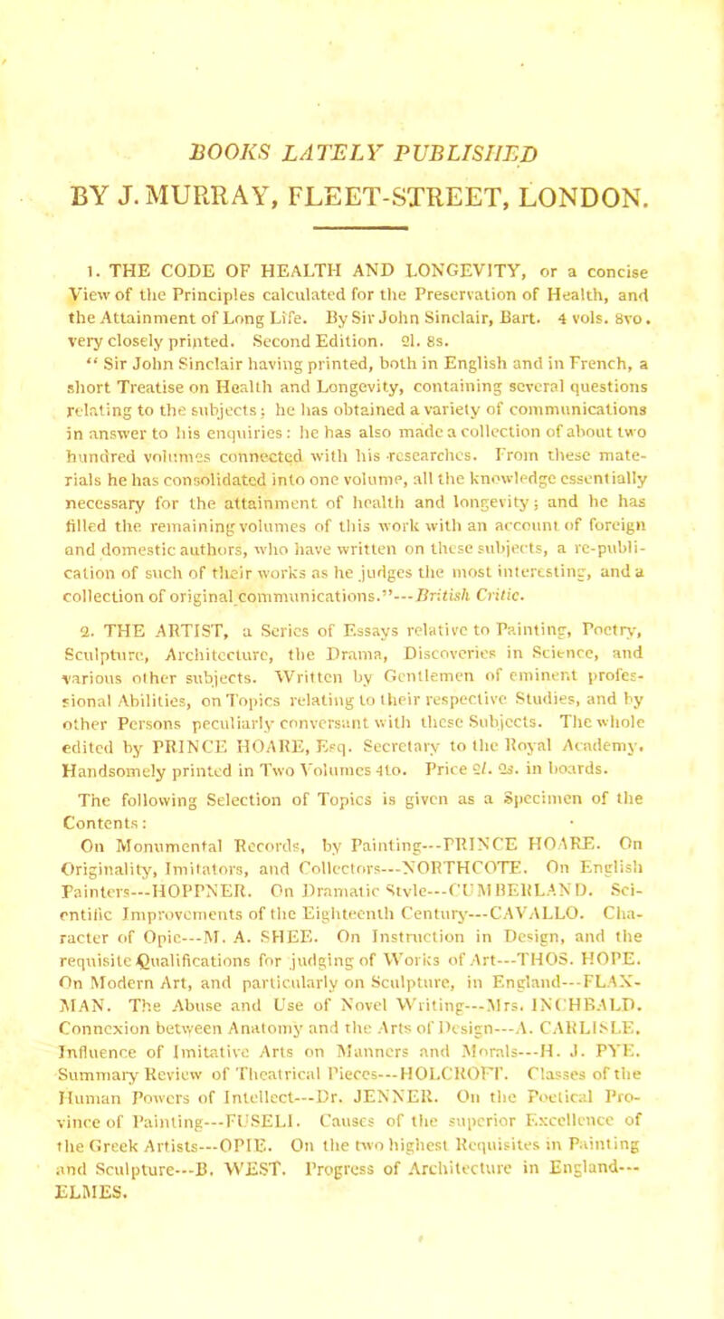 BOOKS LATELY PUBLISHED BY J. MURRAY, FLEET-STREET, LONDON. 1. THE CODE OF HEALTH AND LONGEVITY, or a concise View of the Principles calculated for the Preservation of Health, and the Attainment of Long Life. By Sir John Sinclair, Bart. 4 vols. 8vo. very closely printed. Second Edition. 21. 8s. “ Sir John Sinclair having printed, both in English and in French, a short Treatise on Health and Longevity, containing several questions relating to the subjects: he has obtained a variety of communications in answer to his enquiries : he has also made a collection of about two hundred volumes connected with his researches. From these mate- rials he has consolidated into one volume, all the knowledge essentially necessary for the attainment of health and longevity; and he has filled the. remaining volumes of this work with an account of foreign and domestic authors, who have written on these subjects, a re-publi- cation of such of their works as he judges the most interesting, and a collection of original communications.”—British Critic. 2. THE ARTIST, a Series of Essays relative to Painting, Poetry, Sculpture, Architecture, the Drama, Discoveries in Science, and various other subjects. Written by Gentlemen of eminent profes- sional Abilities, on Topics relating to their respective Studies, and by other Persons peculiarly conversant with these Subjects. The whole edited by PRINCE HOARE, Esq. Secretary to the Royal Academy. Handsomely printed in Two Volumes 4to. Price 21. Os. in hoards. The following Selection of Topics is given as a Specimen of the Contents: On Monumental Records, by Painting—PRINCE HOARE. On Originality, Imitators, and Collectors—NORTHCOTE. On English Painters—HOPPNER. On Dramatic Style—CUMBERLAND. Sci- entific Improvements of the Eighteenth Century—CAVALLO. Cha- racter of Opie—-M. A. SHEE. On Instruction in Design, and the requisite Qualifications for judging of Works of Art—THOS. HOPE. On Modern Art, and particularly on Sculpture, in England—-FLAN- MAN. The Abuse and Use of Novel Writing—Mrs. INCHBALD. Connexion between Anatomy and the Arts of Design—A. CARLISLE. Influence of Imitative Arts on Manners and Morals—-H. J. PYE. Summary Review of Theatrical Pieces—HOLCROTT. Classes of the Human Powers of Intellect—Dr. JENNER. On the Poetical Pro- vince of Painting—FUSELI. Causes of the superior Excellence of the Greek Artists—OPIE. On the two highest Requisites in Painting and Sculpture—B. WEST. Progress of Architecture in England— ELMES.