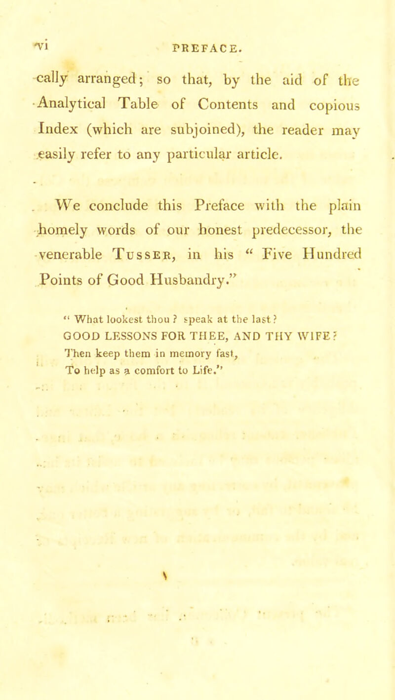 cally arranged; so that, by the aid of the Analytical Table of Contents and copious Index (which are subjoined), the reader may easily refer to any particular article. We conclude this Preface with the plain homely words of our honest predecessor, the venerable Tusser, in his “ Five Hundred Points of Good Husbandry.” “ What lookest thou ? speak at the last? GOOD LESSONS FOR THEE, AND THY WIFE? Then keep them in memory fast, To help as a comfort to Life.” N