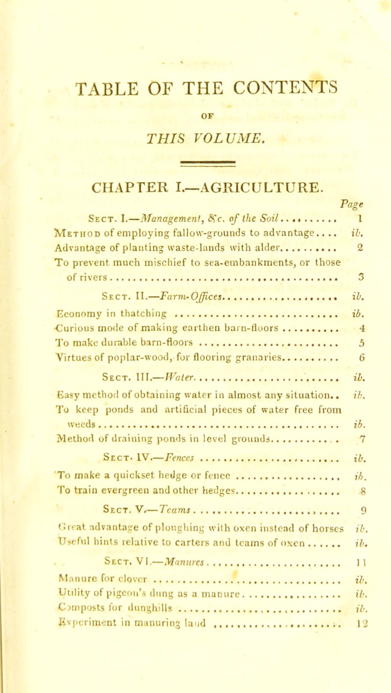 TABLE OF THE CONTENTS OF THIS VOLUME. CHAPTER I—AGRICULTURE. Page Sect. I.—Management, <Sfc. of the Soil... 1 Method of employing fallow-grounds to advantage.... ih. Advantage of planting waste-lands with alder 2 To prevent much mischief to sea-embankments, or those of rivers 3 Sect. II.—Farm-Offices ill. Economy in thatching ib. •Curious mode of making earthen barn-floors 4 To make durable barn-floors 5 Virtues of poplar-wood, for flooring granaries 6 Sect. III.—Water ib. Easy method of obtaining water in almost any situation.. ib. To keep ponds and artificial pieces of water free from weeds ib. Method of draining ponds in level grounds 7 Sect. IV.—Fences ib. To make a quickset hedge or fence ib. To train evergreen and other hedges 8 Sect. V.—Teams 9 threat advantage of ploughing with oxen instead of horses ib. Useful hints relative to carters and teams of oxen ib. Sect. VI.—Manures 11 Manure for clover ib. Utility of pigeon’s dung as a manure ib. Cnnposts for dunghills ib. Experiment in manuring laud 13