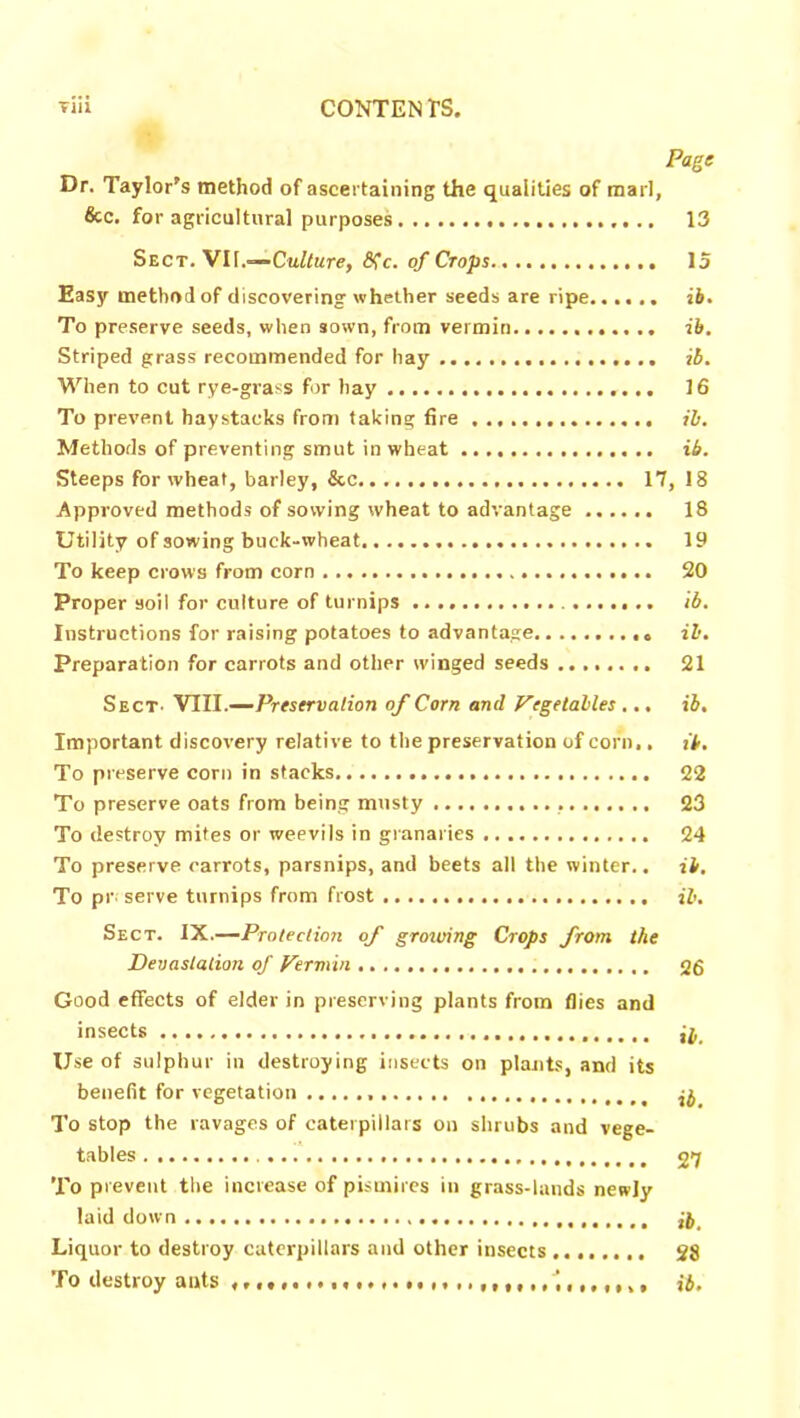 Page Dr. Taylor's method of ascertaining the qualities of marl, &c. for agricultural purposes 13 Sect. VII.—Culture, 8fc. of Crops 15 Easy method of discovering whether seeds are ripe...... ib. To preserve seeds, when sown, from vermin ib. Striped grass recommended for hay ib. When to cut rye-grass for hay 16 To prevent haystacks from taking fire ib. Methods of preventing smut in wheat ib. Steeps for wheat, barley, &c 17, 18 Approved methods of sowing wheat to advantage 18 Utility of sowing buck-wheat 19 To keep crows from corn 20 Proper soil for culture of turnips ib. Instructions for raising potatoes to advantage . <, ib. Preparation for carrots and other winged seeds 21 Sect. VIII.—Preservation of Corn and Vegetables ... ib. Important discovery relative to the preservation of corn., it. To preserve corn in stacks 22 To preserve oats from being musty 23 To destroy mites or weevils in granaries 24 To preserve carrots, parsnips, and beets all the winter., ib. To pr serve turnips from frost ib. Sect. IX.—Protection of growing Crops from the Devastation of Vermin 26 Good effects of elder in preserving plants from flies and insects Use of sulphur in destroying insects on plants, and its benefit for vegetation ^ To stop the ravages of caterpillars on shrubs and vege- tables 27 To prevent the increase of pismires in grass-lands newly laid down Liquor to destroy caterpillars and other insects 28 To destroy auts ib.