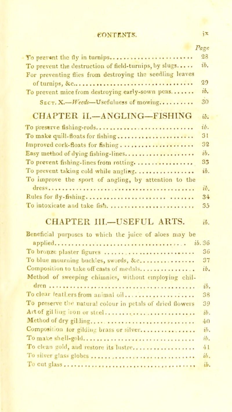 Page. To prevent the fly in turnips 28 To prevent the destruction of field-turnips, by slugs ib. For preventing flies from destroying the seedling leaves of turnips, &c 29 To prevent mice from destroying early-sown peas ib. Sect, X.—Weeds—Usefulness of mowing 30 CHAPTER II.—ANGLING—FISHING ib. To preserve fishing-rods ib. To make quill-floats for fishing 31 Improved cork-floats for fishing 32 Easy method of dying fishing-lines ib. To prevent fishing-lines from rotting 33 To prevent taking cold while angling ib. To improve the sport of angling, by attention to the dress ib. Rules for fly-fishing 34 To intoxicate and take fish 35 CHAPTER III.—USEFUL ARTS. ib. Beneficial purposes to which the juice of aloes may be applied ib. 36 To bronze plaster figures 36 To blue mourning buckles, swords, &c 37 Composition to take off casts of medals . ib. Method of sweeping chi tunics, without employing chil- dren ib. To clear feathers from animal oil 38 To preserve the natural colour in petals of dried flowers 39 Art of gil ling iton or steel ib. Method of dry gil Jing 40 Composition for gilding brass or silver ib. To make shell-gold ib. To clean gold, and restore its lustre 41 To silver glass globes ill. To cut glass ib.