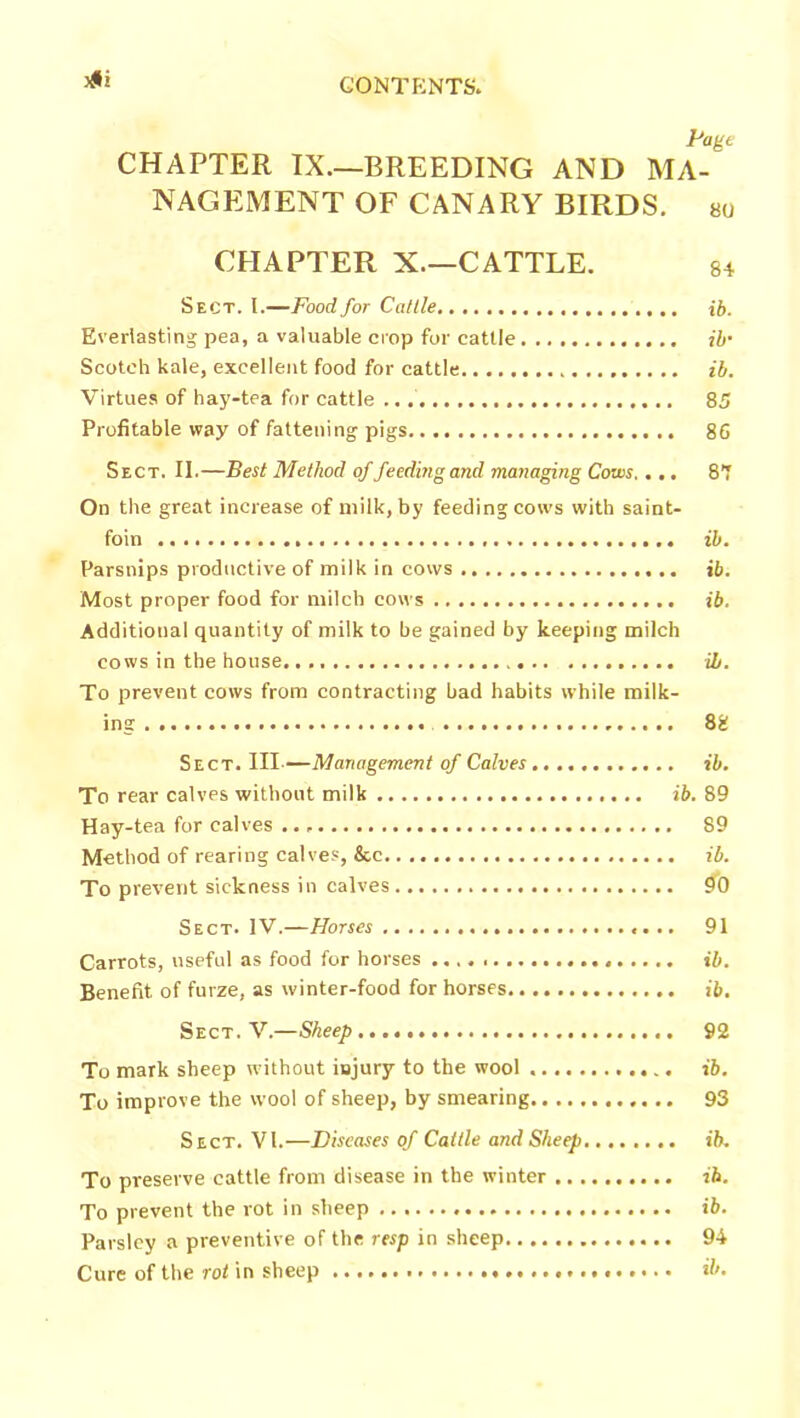 3#i Page CHAPTER IX.—BREEDING AND MA- NAGEMENT OF CANARY BIRDS. so CHAPTER X—CATTLE. 84 Sect. I.—Food for Cattle ib. Everlasting pea, a valuable crop for cattle ib• Scotch kale, excellent food for cattle ib. Virtues of hay-tea for cattle 85 Profitable way of fattening pigs 86 Sect. II.—Best Method of feeding and managing Cows.... 87 On the great increase of milk, by feeding cows with saint- foin ib. Parsnips productive of milk in cows ib. Most proper food for milch cows ib. Additional quantity of milk to he gained by keeping milch cows in the house. ib. To prevent cows from contracting had habits while milk- ing 88 Sect. Ill—Management of Calves ib. To rear calves without milk ib. 89 Hay-tea for calves 89 Method of rearing calves, &c ib. To prevent sickness in calves 90 Sect. IV.—Horses 91 Carrots, useful as food for horses ib. Benefit of furze, as winter-food for horses ib. Sect. V.—Sheep...,. 92 To mark sheep without injury to the wool ib. To improve the wool of sheep, by smearing 93 Sect. VI.—Diseases of Cattle and Sheep........ ib. To pi-eserve cattle from disease in the winter ib. To prevent the rot in sheep ib. Parsley a preventive of the resp in sheep 94 Cure of the rot in sheep ib.