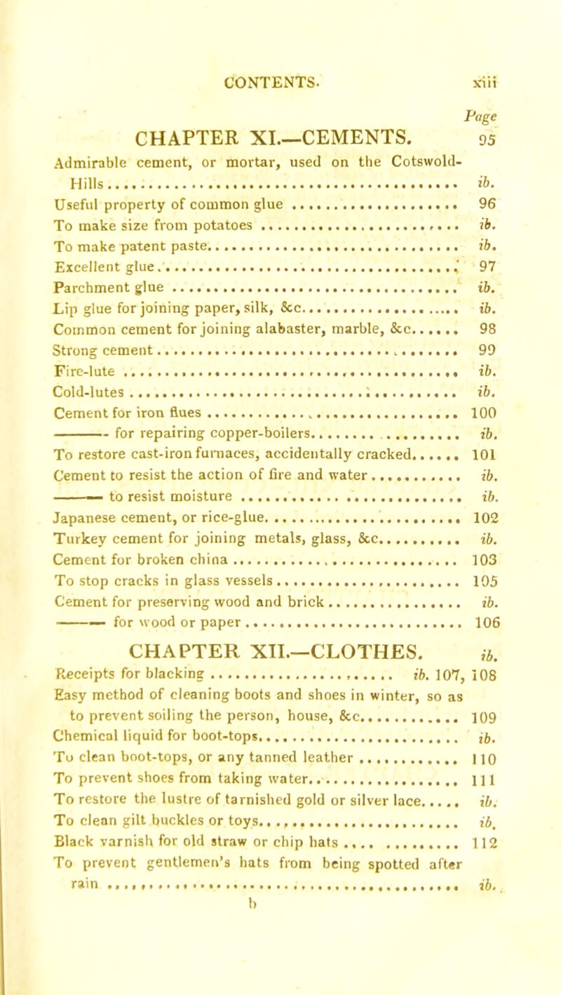 Page CHAPTER XI.—CEMENTS. 95 Admirable cement, or mortar, used on the Cotswold- H ills ib. Useful property of common glue 96 To make size from potatoes ib. To make patent paste. ib. Excellent glue .' 97 Parchment glue ib. Lip glue for joining paper, silk, &c ib. Common cement for joining alabaster, marble, &c 98 Strong cement 99 Fire-lute ib. Cold-lutes 1 ib. Cement for iron flues 100 for repairing copper-boilers ib. To restore cast-iron furnaces, accidentally cracked 101 Cement to resist the action of fire and water ib. — to resist moisture ib. Japanese cement, or rice-glue 102 Turkey cement for joining metals, glass, &c ib. Cement for broken china 103 To stop cracks in glass vessels 105 Cement for preserving wood and brick ib. — for wood or paper 106 CHAPTER XII.—CLOTHES. ib. Receipts for blacking ib. 107, 108 Easy method of cleaning boots and shoes in winter, so as to prevent soiling the person, house, &c 109 Chemical liquid for boot-tops ib. To clean boot-tops, or any tanned leather 110 To prevent shoes from taking water. Ill To restore the lustre of tarnished gold or silver lace ib. To clean gilt buckles or toys ib. Black varnish for old straw or chip hats 112 To prevent gentlemen’s hats from being spotted after rain ib. b