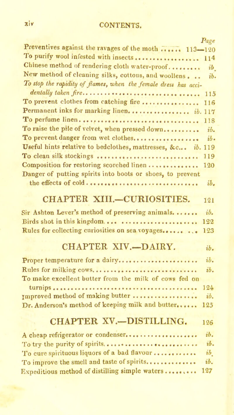 Page Preventives against the ravages of the moth 113—.1‘20 1 o purify wool infested with insects 114 Chinese method of rendering cloth water-proof......... ib New method of cleaning silks, cottons, and woollens . .. ib. To stop the rapidity of fames, when the female dress has acci- dentally taken fre 115 To prevent clothes from catching fire 116 Permanent inks for marking linen ib. 117 To perfume linen...., 118 To raise the pile of velvet, when pressed down ib. To prevent danger from wet clothes. ib. Useful hints relative to bedclothes, mattresses, &c„. *6. 119 To clean silk stockings 119 Composition for restoring scorched linen 120 Danger of putting spirits into boots or shoes, to prevent the effects of cold ib. CHAPTER XIII.—CURIOSITIES. 121 Sir Ashton Lever’s method of preserving animals ib. Birds shot in this kingdom.... 122 Rules for collecting curiosities on sea voyages. 123 CHAPTER XIV.—DAIRY. ib. Proper temperature for a dairy ib. Rules for milking cows ib. To make excellent butter from the milk of cows fed on turnips 124 improved method of making butter ib. Dr. Anderson’s method of keeping milk and butter 125 CHAPTER XV.—DISTILLING. 126 A cheap refrigerator or condenser.. ib. To try the purity of spirits. ib. To cure spirituous liquors of a bad flavour ibm To improve the smell and taste of spirits ib. Expeditious method of distilling simple waters 127