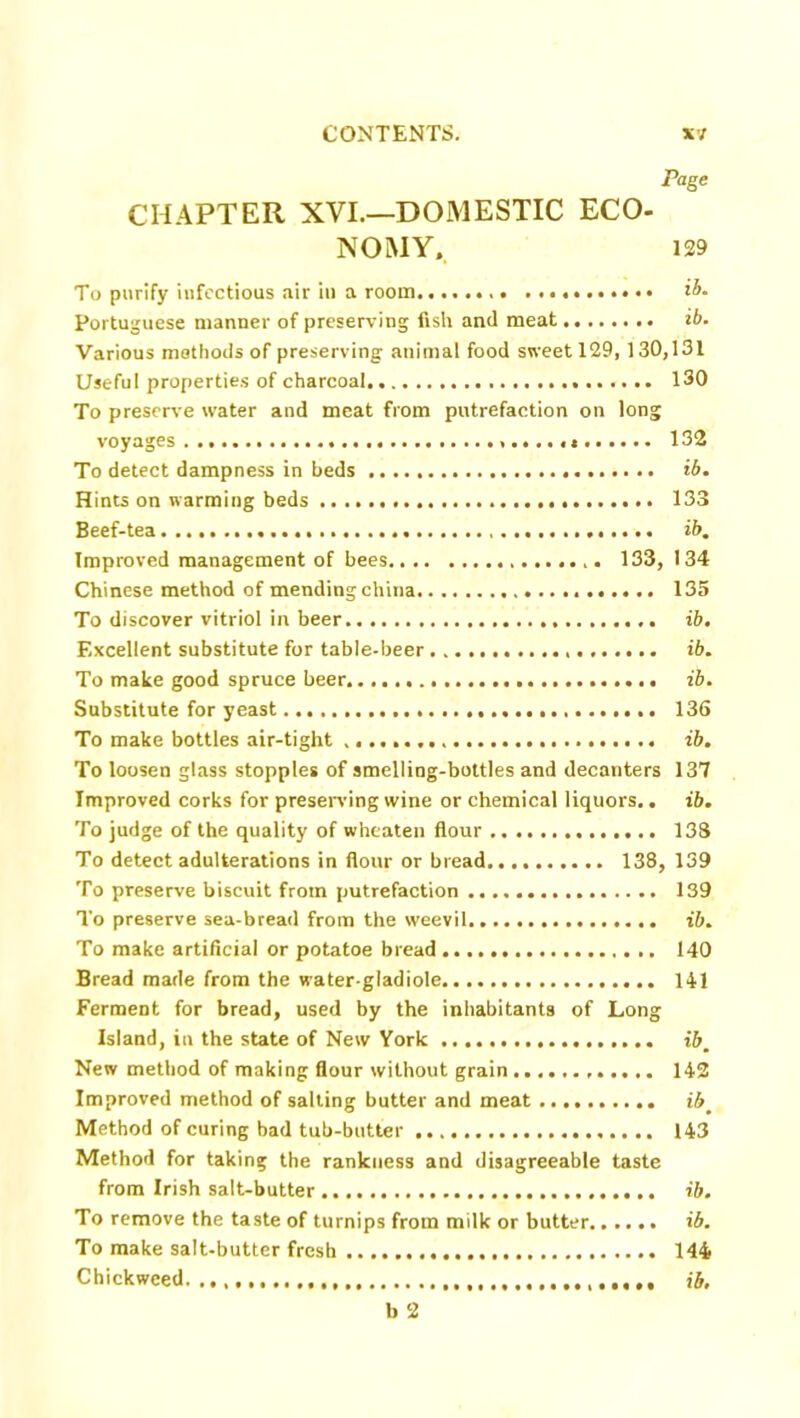 Page CHAPTER XVI.—DOMESTIC ECO- NOMY, 129 To purify infectious air in a room ib- Portuguese manner of preserving fish and meat ib. Various methods of preserving animal food sweet 129,130,131 Useful properties of charcoal 130 To preserve water and meat from putrefaction on long voyages 132 To detect dampness in beds ib. Hints on warming beds 133 Beef-tea ib. Improved management of bees 133, 134 Chinese method of mending china 135 To discover vitriol in beer ib. Excellent substitute for table-beer ib. To make good spruce beer ib. Substitute for yeast 136 To make bottles air-tight ib. To loosen glass stopples of smelling-bottles and decanters 137 Improved corks for preserving wine or chemical liquors.. ib. To judge of the quality of wheaten flour 138 To detect adulterations in flour or bread 138, 139 To preserve biscuit from putrefaction 139 To preserve sea-bread from the weevil ib. To make artificial or potatoe bread 140 Bread made from the water-gladiole 141 Ferment for bread, used by the inhabitants of Long Island, in the state of New York ibm New method of making flour without grain 142 Improved method of salting butter and meat ib# Method of curing bad tub-butter 143 Method for taking the rankness and disagreeable taste from Irish salt-butter ib. To remove the taste of turnips from milk or butter ib. To make salt-butter fresh 144 Chickweed. ib. b 2