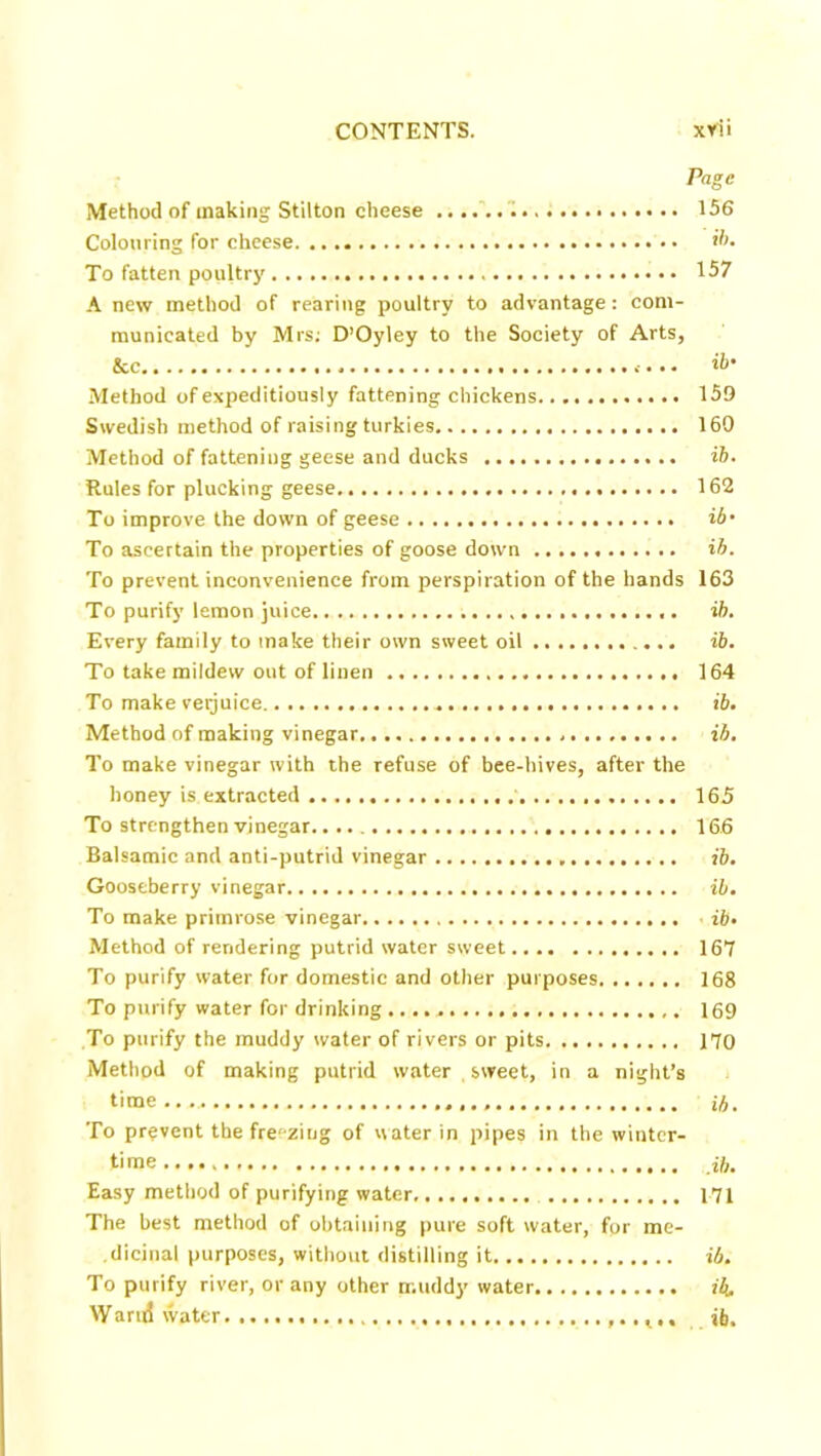 Page Method of making Stilton cheese . 156 Colouring for cheese *5. To fatten poultry 157 A new method of rearing poultry to advantage: com- municated by Mrs; D’Oyley to the Society of Arts, &c ib' Method of expeditiously fattening chickens 159 Swedish method of raising turkies 160 Method of fattening geese and ducks ib. Rules for plucking geese 162 To improve the down of geese ib' To ascertain the properties of goose down ib. To prevent inconvenience from perspiration of the hands 163 To purify lemon juice ib. Every family to make their own sweet oil ib. To take mildew out of linen 164 To make verjuice ib. Method of making vinegar ib. To make vinegar with the refuse of bee-hives, after the honey is extracted 165 To strengthen vinegar 16.6 Balsamic and anti-putrid vinegar ib. Gooseberry vinegar ib. To make primrose vinegar ■ ib. Method of rendering putrid water sweet 167 To purify water for domestic and other purposes 168 To purify water for drinking 169 To purify the muddy water of rivers or pits 170 Method of making putrid water , sweet, in a night’s time ib. To prevent the fre'-zing of water in pipes in the winter- time a,. Easy method of purifying water 171 The best method of obtaining pure soft water, for me- dicinal purposes, without distilling it ib. To purify river, or any other muddy water ib. Warn! water t