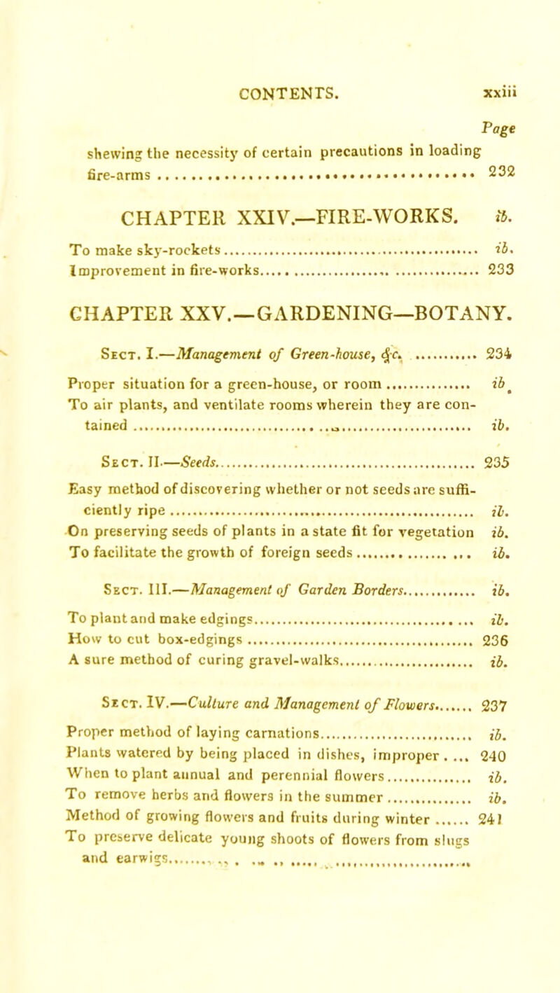 Page shewing the necessity of certain precautions in loading fire-arms 232 CHAPTER XXIV.—FIRE-WORKS. ib. To make sky-rockets ib. Improvement in fire-works 233 CHAPTER XXV. —GARDENING—BOTANY. Sect. I.—Management of Green-house, <£c. 234 Proper situation for a green-house, or room ib # To air plants, and ventilate rooms wherein they are con- tained ib. Sect. II—Seeds 235 Easy method of discovering whether or not seeds are suffi- ciently ripe il. On preserving seeds of plants in a state fit for vegetation ib. To facilitate the growth of foreign seeds ib. Sect. 111.—Management of Garden Borders ib. To plant and make edgings ib. How to cut box-edgings 236 A sure method of curing gravel-walks ib. Sect. IV.—Culture and Management of Flowers 237 Proper method of laying carnations ib. Plants watered by being placed in dishes, improper . ... 240 When to plant annual and perennial flowers ib. To remove herbs and flowers in the summer ib. Method of growing flowers and fruits during winter 241 To preserve delicate young shoots of flowers from slugs and earwigs ,