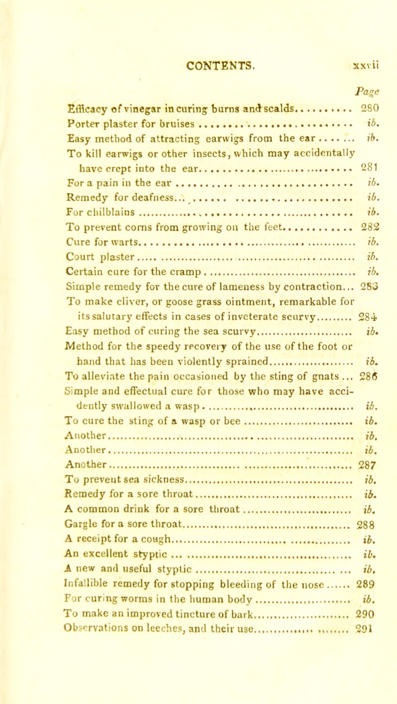 Page Efficacy of vinegar in curing burns andscalds 280 Porter plaster for bruises ib. Easy method of attracting earwigs from the ear ib. To kill earwigs or other insects, which may accidentally have crept into the ear 281 For a pain in the ear ib. Remedy for deafness ib. For chilblains .. ib. To prevent corns from growing on the feet 282 Cure for warts ib. Court plaster ib. Certain cure for the cramp ib. Simple remedy for the cure of lameness by contraction... 283 To make diver, or goose grass ointment, remarkable for its salutary effects in cases of inveterate scurvy 284 Easy method of curing the sea scurvy ib. Method for the speedy recovery of the use of the foot or hand that has been violently sprained ib. To alleviate the pain occasioned by the sting of gnats ... 28S Simple and effectual cure for those who may have acci- dently swallowed a wasp ib. To cure the sting of a wasp or bee ib. Another • ib. Another ib. Another 287 To prevent sea sickness ib. Remedy for a sore throat ib. A common drink for a sore throat ib. Gargle for a sore throat 288 A receipt for a cough ib. An excellent styptic ib. A new and useful styptic ib. Infallible remedy for stopping bleeding of the nose 289 For curing worms in the human body ib. To make an improved tincture of bark 290 Observations on leeches, and their use 291