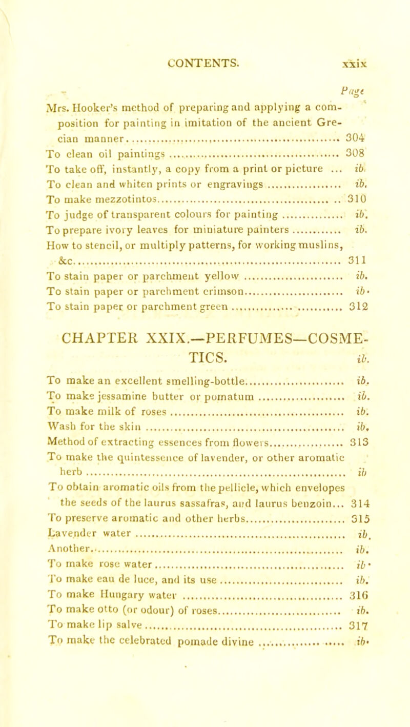 Pdgt Mrs. Hooker’s method of preparing and applying a com- position for painting in imitation of the ancient Gre- cian manner , 304 To clean oil paintings 308 To take off, instantly, a copy from a print or picture ... ib To clean and whiten prints or engravings ib. To make mezzotintos 310 To judge of transparent colours for painting ib. To prepare ivory leaves for miniature painters ib. How to stencil, or multiply patterns, for working muslins, &c 311 To stain paper or parchment yellow ib. To stain paper or parchment crimson ib• To stain paper or parchment green 312 CHAPTER XXIX.—PERFUMES—COSME- TICS. ib. To make an excellent smelling-bottle ib. To make jessamine butter or pomatum ib. To make milk of roses ib. Wash for the skin ib. Method of extracting essences from flowers 313 To make the quintessence of lavender, or other aromatic herb ib To obtain aromatic oils from the pellicle, which envelopes the seeds of the laurus sassafras, and laurus benzoin... 314 To preserve aromatic and other herbs 315 Lavender water Another _ ib. To make rosewater ib’ To make eau de luce, and its use ib. To make Hungary water 316 To make otto (or odour) of roses... ib. To make lip salve 317 To make the celebrated pomade divine ib’