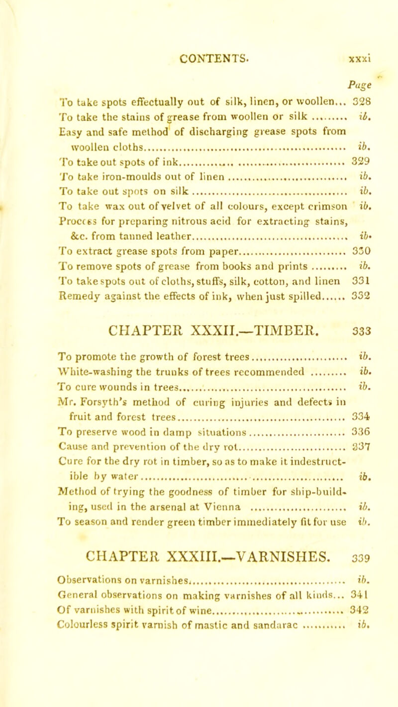 Page To take spots effectually out of silk, linen, or woollen... 328 To take the stains of grease from woollen or silk ib. Easy and safe method of discharging grease spots from woollen cloths ib. To take out spots of ink 329 To take iron-moulds out of linen ib. To take out spots on silk ib. To take wax out of velvet of all colours, except crimson ib. Process for preparing nitrous acid for extracting stains, &c. from tanned leather ib- To extract grease spots from paper 330 To remove spots of grease from books and prints ib. To take spots out of cloths, stuffs, silk, cotton, and linen 331 Remedy against the effects of ink, when just spilled 332 CHAPTER XXXII.—TIMBER. 333 To promote the growth of forest trees ib. White-washing the trunks of trees recommended ib. To cure wounds in trees ib. Mr. Forsyth’s method of curing injuries and defects in fruit and forest trees 334 To preserve wood in damp situations 336 Cause and prevention of the dry rot 337 Cure for the dry rot in timber, so as to make it indestruct- ible by water ib. Method of trying the goodness of timber for ship-build- ing, used in the arsenal at Vienna ib. To season and render green timber immediately fit for use ib. CHAPTER XXXIII.—VARNISHES. 339 Observations on varnishesj ib. General observations on making varnishes of all kinds... 341 Of varnishes with spirit of wine 342 Colourless spirit varnish of mastic and sandarac ib.