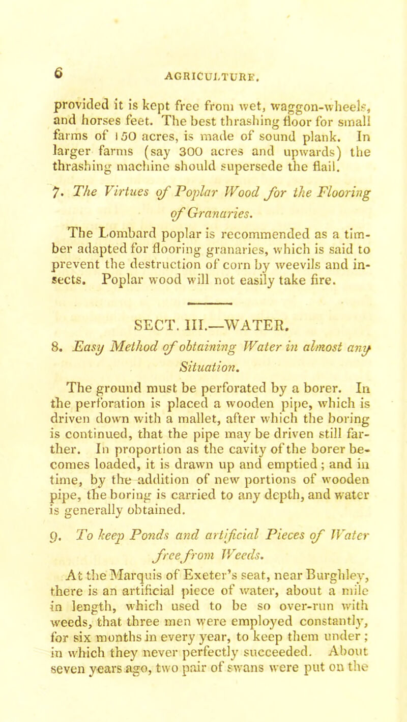 provided it is kept free from wet, waggon-wheels, and horses feet. The best thrashing floor for small farms of 150 acres, is made of sound plank. In larger farms (say 300 acres and upwards) the thrashing machine should supersede the flail. 7. The Virtues of Poplar Wood for the Flooring of Granaries. The Lombard poplar is recommended as a tim- ber adapted for flooring granaries, which is said to prevent the destruction of corn by weevils and in- sects. Poplar wood will not easily take fire. SECT. III.—WATER. 8. Easy Method of obtaining Water in almost any Situation. The ground must be perforated by a borer. In the perforation is placed a wooden pipe, which is driven down with a mallet, after which the boring is continued, that the pipe may be driven still far- ther. In proportion as the cavity of the borer be- comes loaded, it is drawn up and emptied; and in time, by the addition of new portions of wooden pipe, the boring is carried to any depth, and water is generally obtained. 9. To keep Ponds and artificial Pieces of Water free from Weeds. At the Marquis of Exeter’s seat, near Burghlev, there is an artificial piece of water, about a mile in length, which used to be so over-run with weeds, that three men were employed constantly, for six months in every year, to keep them under ; in which they never perfectly succeeded. About seven years ago, two pair of swans were put on the