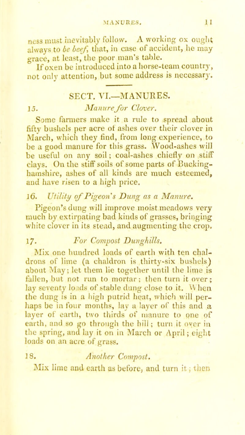 ness must inevitably follow. A working ox ought always to be beef, that, in case of accident, he may grace, at least, the poor man’s table. If oxen be introduced into a horse-team country, not only attention, but some address is necessary. SECT. VI.—MANURES. ]o. Manure for Clover. Some farmers make it a rule to spread about fifty bushels per acre of ashes over their clover in March, which they find, from long experience, to be a good manure for this grass. Wood-ashes will be useful on any soil; coal-ashes chiefly on stiff clays. On the stiff soils of some parts of Bucking- hamshire, ashes of all kinds are much esteemed, and have risen to a high price. 16. Utility of Pigeon s Dung as a Manure. Pigeon’s dung will improve moist meadows very much by extirpating bad kinds of grasses, bringing white clover in its stead, and augmenting the crop, 17. For Compost Dunghills. Mix one hundred loads of earth with ten chal- drons of lime (a chaldron is thirty-six bushels) about May; let them lie together until the lime is fallen, but not run to mortar; then turn it over; lay seventy loads of stable dung close to it. \\ hen the dung is in a high putrid heat, which will per- haps be in four months, lay a layer of this and a layer of earth, two thirds of manure to one of earth, and so go through the hill; turn it oyer in the spring, and lay it on in March or April; eight loads on an acre of grass. 18. Another Compost. Mix lime and earth as before, and turn it; then