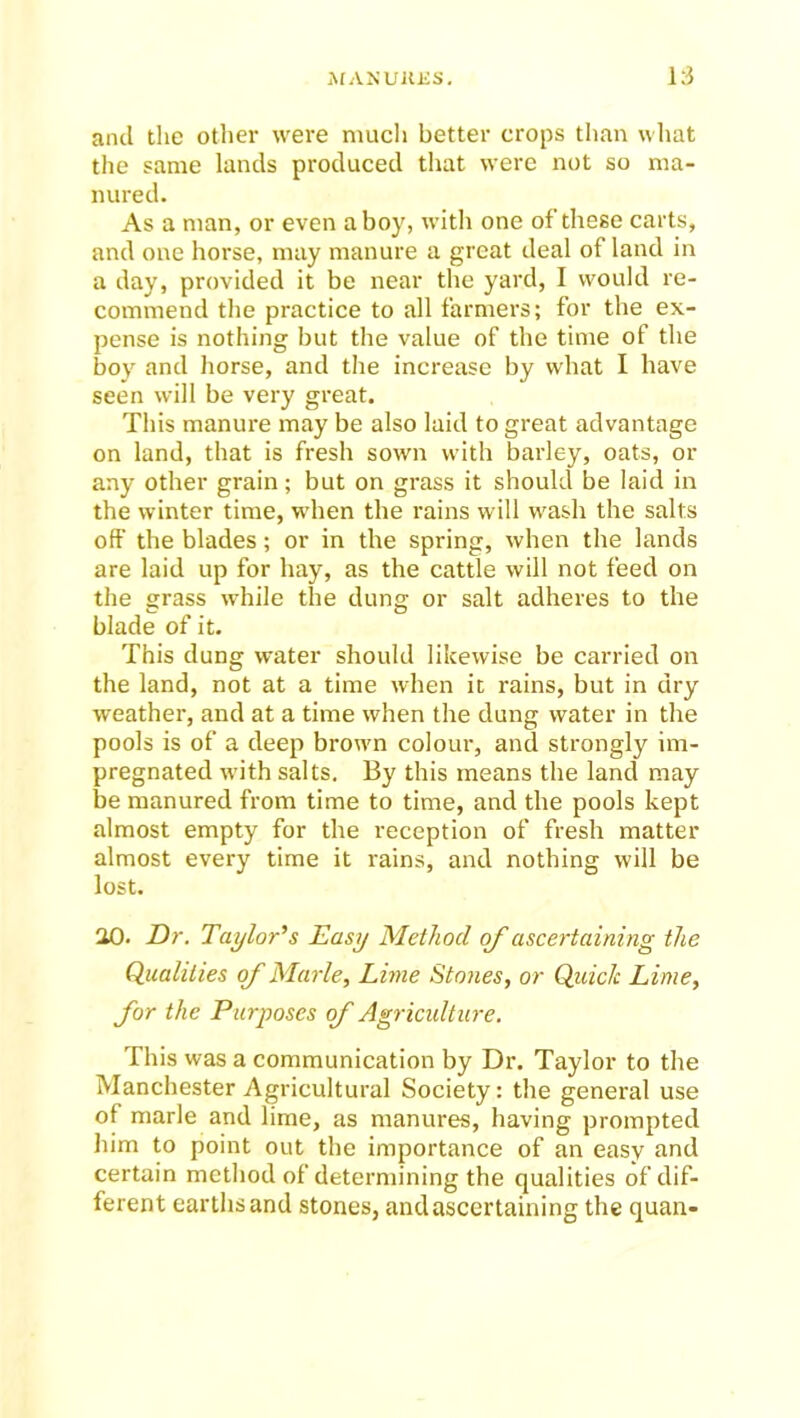 and the other were much better crops than what the same lands produced that were not so ma- nured. As a man, or even a boy, with one of these carts, and one horse, may manure a great deal of land in a day, provided it be near the yard, I would re- commend the practice to all farmers; for the ex- pense is nothing but the value of the time of the boy and horse, and the increase by what I have seen will be very great. This manure may be also laid to great advantage on land, that is fresh sown with barley, oats, or any other grain; but on grass it should be laid in the winter time, when the rains will wash the salts off the blades; or in the spring, when the lands are laid up for hay, as the cattle will not feed on the grass while the dung or salt adheres to the blade of it. This dung water should likewise be carried on the land, not at a time when it rains, but in dry weather, and at a time when the dung water in the pools is of a deep brown colour, and strongly im- pregnated with salts. By this means the land may be manured from time to time, and the pools kept almost empty for the reception of fresh matter almost every time it rains, and nothing will be lost. 20. Dr. Taylor's Easy Method of ascertaining the Qualities of Marie, Lime Stones, or Quick Lime, for the Purposes of Agriculture. This was a communication by Dr. Taylor to the Manchester Agricultural Society: the general use of marie and lime, as manures, having prompted him to point out the importance of an easy and certain method of determining the qualities of dif- ferent earths and stones, and ascertaining the quan-