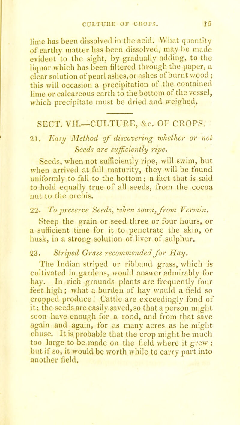 lime has been dissolved in the acid. Vv hat quantity of earthy matter has been dissolved, may be made evident to the sight, by gradually adding, to the liquor which has been filtered through the paper, a clear solution of pearl ashes, or ashes of burnt wood; this will occasion a precipitation of the contained lime or calcareous earth to the bottom of the vessel, which precipitate must be dried and weighed. SECT. VII.—CULTURE, &c. OF CROPS. 21. Easy Method of discovering whether or not Seeds are sufficiently ripe. Seeds, when not sufficiently ripe, will swim, but when arrived at full maturity, they will be found uniformly to fall to the bottom; a fact that is said to hold equally true of all seeds, from the cocoa nut to the orchis. 22. To preserve Seeds, when sown, from Vermin. Steep the grain or seed three or four hours, or a sufficient time for it to penetrate the skin, or husk, in a strong solution of liver of sulphur. 23. Striped Grass recommended for ITciy. The Indian striped or ribband grass, which is cultivated in gardens, would answer admirably for hay. In rich grounds plants are frequently four feet high; what a burden of hay would a field so cropped produce! Cattle are exceedingly fond of it; the seeds are easily saved,so that a person might soon have enough for a rood, and from that save again and again, for as many acres as he might chuse. It is probable that the crop might be much too large to be made on the field where it grew ; but if so, it would be worth while to carry part into another field.