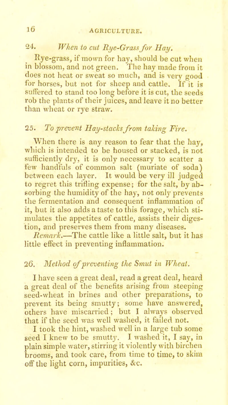 24. When to cut Rye-Grass for Hay. Ryegrass, if mown for hay, should be cut when in blossom, and not green. The hay made from it does not heat or sweat so much, and is very good for horses, but not for sheep and cattle. If it is suffered to stand too long before it is cut, the seeds rob the plants of their juices, and leave it no better than wheat or rye straw. 25. To prevent Hay-stacks from taking Fire. When there is any reason to fear that the hay, which is intended to be housed or stacked, is not sufficiently dry, it is only necessary to scatter a few handfuls of common salt (muriate of soda) between each layer. It would be very ill judged to regret this trifling expense; for the salt, by ab- sorbing the humidity of the hay, not only prevents the fermentation and consequent inflammation of it, but it also adds a taste to this forage, which sti- mulates the appetites of cattle, assists their diges- tion, and preserves them from many diseases. Remark.—The cattle like a little salt, but it has little effect in preventing inflammation. 26. Method cf preventing the Smut in Wheat. I have seen a great deal, read a great deal, heard a great deal of the benefits arising from steeping seed-wheat in brines and other preparations, to prevent its being smutty; some have answered, others have miscarried; but I always observed that if the seed was well washed, it failed not. I took the hint, washed well in a large tub some seed I knew to be smutty. I washed it, I say, in plain simple water, stirring it violently with birchen brooms, and took care, from time to time, to skim off the light corn, impurities, &c.