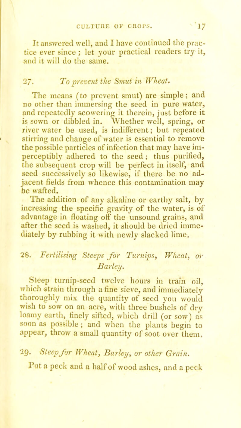 It answered well, and I have continued the prac- tice ever since ; let your practical readers try it, and it will do the same. 2/. To prevent the Smut in Wheat. The means (to prevent smut) are simple; and no other than immersing the seed in pure water, and repeatedly scovvering it therein, just before it is sown or dibbled in. Whether well, spring, or river water be used, is indifferent; but repeated stirring and change of water is essential to remove the possible particles of infection that may have im- perceptibly adhered to the seed; thus purified, the subsequent crop will be perfect in itself, and seed successively so likewise, if there be no ad- jacent fields from whence this contamination may be wafted. The addition of any alkaline or earthy salt, by increasing the specific gravity of the water, is of advantage in floating off the unsound grains, and after the seed is washed, it should be dried imme- diately by rubbing it with newly slacked lime. 28. Fertilising Steeps for Turnips, Wheat, or Barley. Steep turnip-seed twelve hours in train oil, which strain through a fine sieve, and immediately thoroughly mix the quantity of seed you would wish to sow on an acre, with three bushels of dry loamy earth, finely'' sifted, which drill (or sow) as soon as possible ; and when the plants begin to appear, throw a small quantity of soot over them. 29. Steep for Wheat, Barley, or other Grain. Put a peck and a half of wood ashes, and a peck