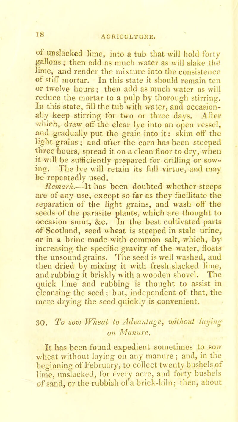 IS of unslacked lime, into a tub that will hold forty gallons ; then add as much water as will slake the lime, and render the mixture into the consistence of stiff mortar. In this state it should remain ten or twelve hours; then add as much water as will reduce the mortar to a pulp by thorough stirring. In this state, fill the tub with water, and occasion- ally keep stirring for two or three days. After which, draw oft'the clear lye into an open vessel, and gradually put the grain into it: skim off the light grains ; and after the corn has been steeped three hours, spread it on a clean fioor to dry, when it will be sufficiently prepared for drilling or sow- ing. The lye will retain its full virtue, and may be repeatedly used. Remark.—It lias been doubted whether steeps are of any use, except so far as they facilitate the separation of the light grains, and wash off the seeds of the parasite plants, which are thought to occasion smut, &c. In the best cultivated parts of Scotland, seed wheat is steeped in stale urine, or in a brine made with common salt, which, by increasing the specific gravity of the -water, floats the unsound grains. The seed is well washed, and then dried by mixing it with fresh slacked lime, and rubbing it briskly with a wooden shovel. The quick lime and rubbing is thought to assist in cleansing the seed ; but, independent of that, the mere drying the seed quickly is convenient. 30. To sow Wheat to Advantage, without laying on Manure. It has been found expedient sometimes to sow wheat without laying on any manure ; and, in the beginning of February, to collect twenty bushels of lime, unslacked, for every acre, and forty bushels of sand, or the rubbish of a brick-kiln; then, about