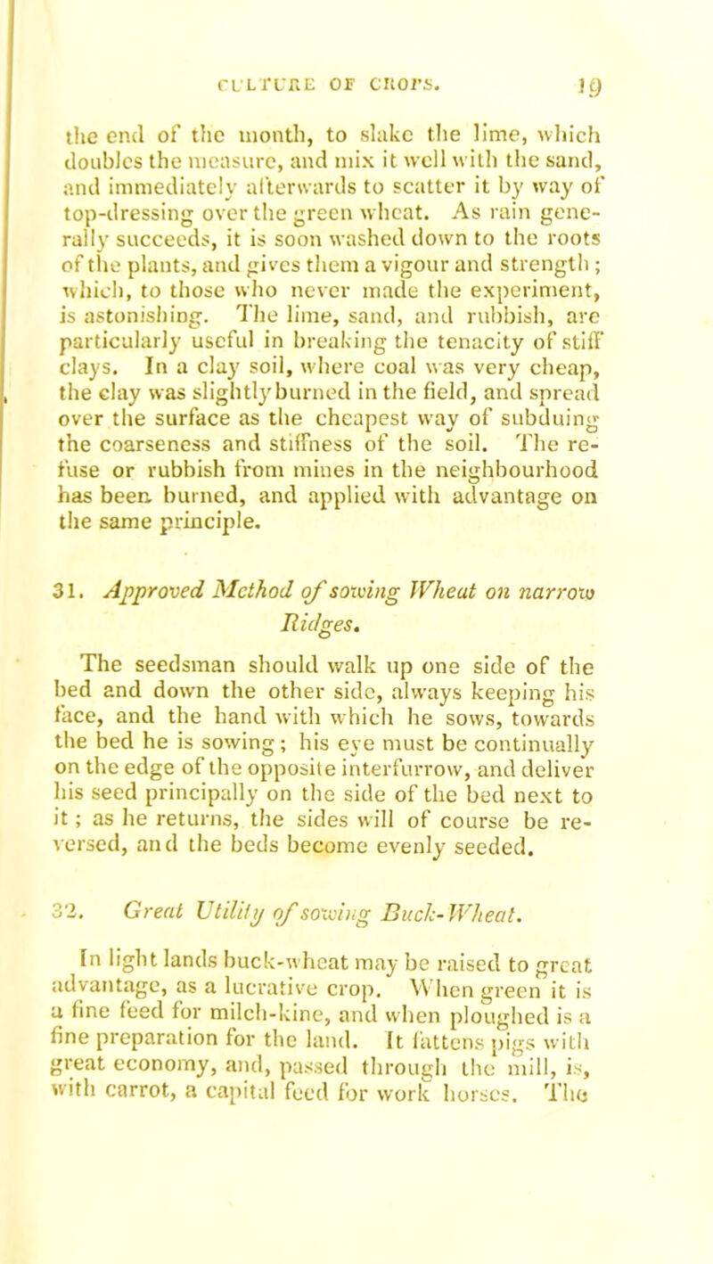 the end of the month, to slake the lime, which doubles the measure, and mix it well with the sand, and immediately afterwards to scatter it by way of top-dressing over the green wheat. As rain gene- rally succeeds, it is soon washed down to the roots of tire plants, and gives them a vigour and strength; which, to those who never made the experiment, is astonishing. The lime, sand, and rubbish, are particularly useful in breaking the tenacity of stiff clays. In a clay soil, where coal was very cheap, the clay was slightly burned in the field, and spread over the surface as the cheapest way of subduing the coarseness and stiffness of the soil. The re- fuse or rubbish from mines in the neighbourhood has been, burned, and applied with advantage on the same principle. 31. Approved Method of solving Wheat on narrow Ridges. The seedsman should walk up one side of the bed and down the other side, always keeping his face, and the hand with which he sows, towards the bed he is sowing; his eye must be continually on the edge of the opposite interfurrow, and deliver his seed principally on the side of the bed next to it; as he returns, the sides will of course be re- versed, and the beds become evenly seeded. 32. Great Utility of sowing Buck-Wheat. In light lands buck-wheat may be raised to great advantage, as a lucrative crop. When green it is a fine feed for milch-kine, and when ploughed is a fine preparation for the land. It fattens pigs with great economy, and, passed through the mill, is, with carrot, a capital feed for work horses. Tho