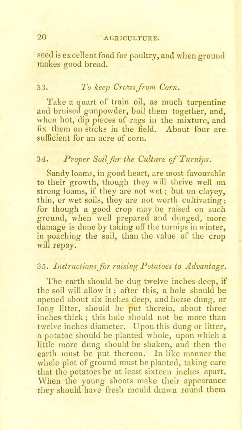 seed is excellent food for poultry, and when ground makes good bread. 33. To keep Croivsfrom Corn. Take a quart of train oil, as much turpentine and bruised gunpowder, boil them together, and, when hot, dip pieces of rags in the mixture, and fix them on sticks in the field. About four are sufficient for an acre of corn. 34. Proper Soilfor the Culture of Turnips. Sandy loams, in good heart, are most favourable to their growth, though they will thrive well on strong loams, if they are not wet; but on clayey, thin, or wet soils, they are not worth cultivating; for though a good crop may be raised on such ground, when well prepared and dunged, more damage is done by taking off the turnips in winter, in poaching the soil, than the value of the crop will repay. 35. Instructions for raising Potatoes to Advantage. The earth should be dug twelve inches deep, if the soil will allow it; after this, a hole should be opened about six inches deep, and horse dung, or long litter, should be put therein, about three inches thick ; this hole should not be more than twelve inches diameter. Upon this dung or litter, a potatoe should be planted whole, upon which a little more dung should be shaken, and then the earth must be put thereon. In like manner the whole plot of ground must be planted, taking care that the potatoes be at least sixteen inches apart. When the young shoots make their appearance they should have fresh mould drawn round them