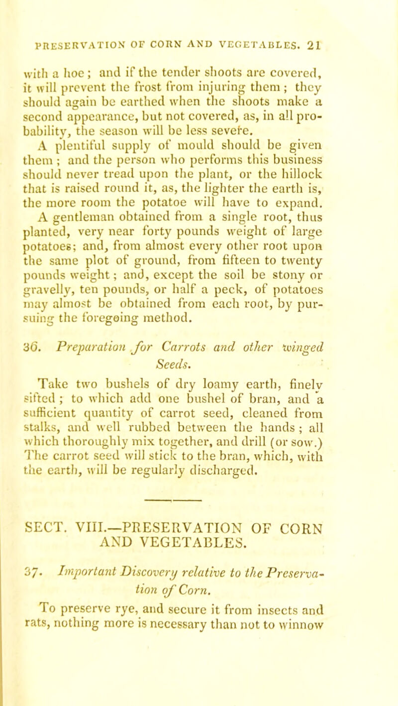 with a hoe ; and if the tender shoots are covered, it will prevent the frost from injuring them ; they should again be earthed when the shoots make a second appearance, but not covered, as, in all pro- bability, the season will be less sevei'e. A plentiful supply of mould should be given them ; and the person who performs this business should never tread upon the plant, or the hillock that is raised round it, as, the lighter the earth is, the more room the potatoe will have to expand. A gentleman obtained from a single root, thus planted, very near forty pounds weight of large potatoes; and, from almost every other root upon the same plot of ground, from fifteen to twenty pounds weight; and, except the soil be stony or gravelly, ten pounds, or half a peck, of potatoes may almost be obtained from each root, by pur- suing the foregoing method. 36. Preparation for Carrots and other ‘winged Seeds. Take two bushels of dry loamy earth, finelv sifted ; to which add one bushel of bran, and a sufficient quantity of carrot seed, cleaned from stalks, and well rubbed between the hands ; all which thoroughly mix together, and drill (or sow.) The carrot seed will stick to the bran, which, with the earth, will be regularly discharged. SECT. VIII.—PRESERVATION OF CORN AND VEGETABLES. 37- Important Discovery relative to the Preserva- tion oj' Corn. To preserve rye, and secure it from insects and rats, nothing more is necessary than not to winnow