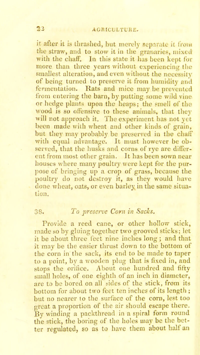 it after it is thrashed, but merely separate it from the straw, and to stow it in the granaries, mixed with the chaff. In this state it has been kept for more than three years without experiencing the smallest alteration, and even without the necessity of being turned to preserve it from humidity anti fermentation. Rats and mice may be prevented from entering the barn, by putting some wild vine or hedge plants upon the heaps; the smell of the wood is so offensive to these animals, that thej' will not approach it. The experiment has not yet been made with wheat and other kinds of grain, but they may probably be preserved in the chaff with equal advantage. It must however be ob- served, that the husks and corns of rye are differ- ent from most other grain. It has been sown near houses where many poultry were kept for the pur- pose of bringing up a crop of grass, because the poultry do not destroy it, as they would have done wheat, oats, or even barley in the same situa- tion. 38. To preserve Corn in Sachs. Provide a reed cane, or other hollow stick, made so by gluing together two grooved sticks; let it be about three feet nine inches long ; and that it may be the easier thrust down to the bottom of the corn in the sack, its end to be made to taper to a point, by a wooden plug that is fixed in, and stops the orifice. About one hundred and fifty small boles, of one eighth of an inch in diameter, are to be bored on all sides of the stick, from its bottom for about two feet ten inches of its length ; but no nearer to the surface of the corn, lest too great a proportion of the air should escape there. By winding a packthread in a spiral form round the stick, the boring of the holes may be the bet- ter regulated, so as to have them about half an
