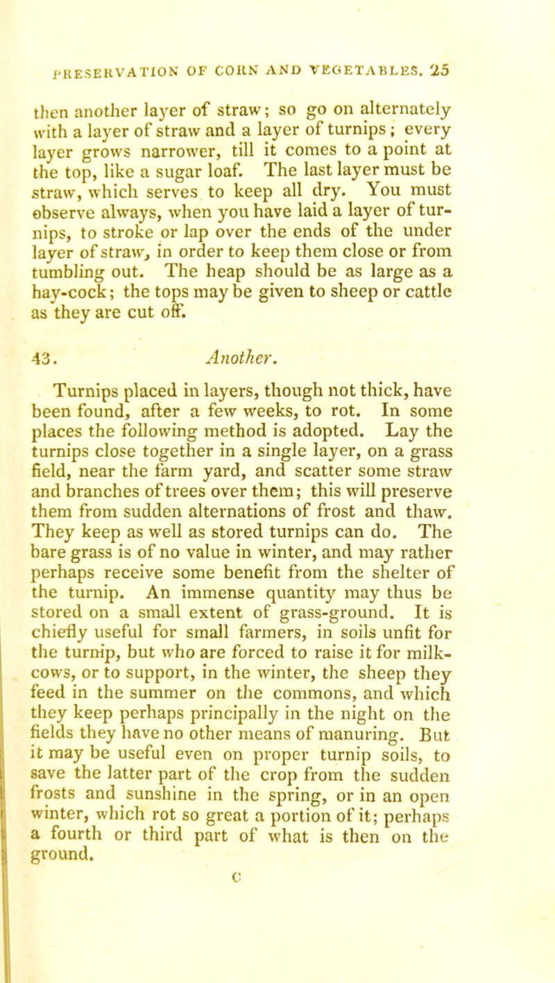 then another layer of straw; so go on alternately with a layer of straw and a layer of turnips; every layer grows narrower, till it comes to a point at the top, like a sugar loaf. The last layer must be straw, which serves to keep all dry. You must observe always, when you have laid a layer of tur- nips, to stroke or lap over the ends of the under layer of straw, in order to keep them close or from tumbling out. The heap should be as large as a hay-cock; the tops may be given to sheep or cattle as they are cut off. 43. Another. Turnips placed in layers, though not thick, have been found, after a few weeks, to rot. In some places the following method is adopted. Lay the turnips close together in a single layer, on a grass field, near the farm yard, and scatter some straw and branches of trees over them; this will preserve them from sudden alternations of frost and thaw. They keep as well as stored turnips can do. The bare grass is of no value in winter, and may rather perhaps receive some benefit from the shelter of the turnip. An immense quantity may thus be stored on a small extent of grass-ground. It is chiefly useful for small farmers, in soils unfit for the turnip, but who are forced to raise it for milk- cows, or to support, in the winter, the sheep they feed in the summer on the commons, and which they keep perhaps principally in the night on the fields they have no other means of manuring. But it may be useful even on proper turnip soils, to save the latter part of the crop from the sudden frosts and sunshine in the spring, or in an open winter, which rot so great a portion of it; perhaps a fourth or third part of what is then on the ground. c