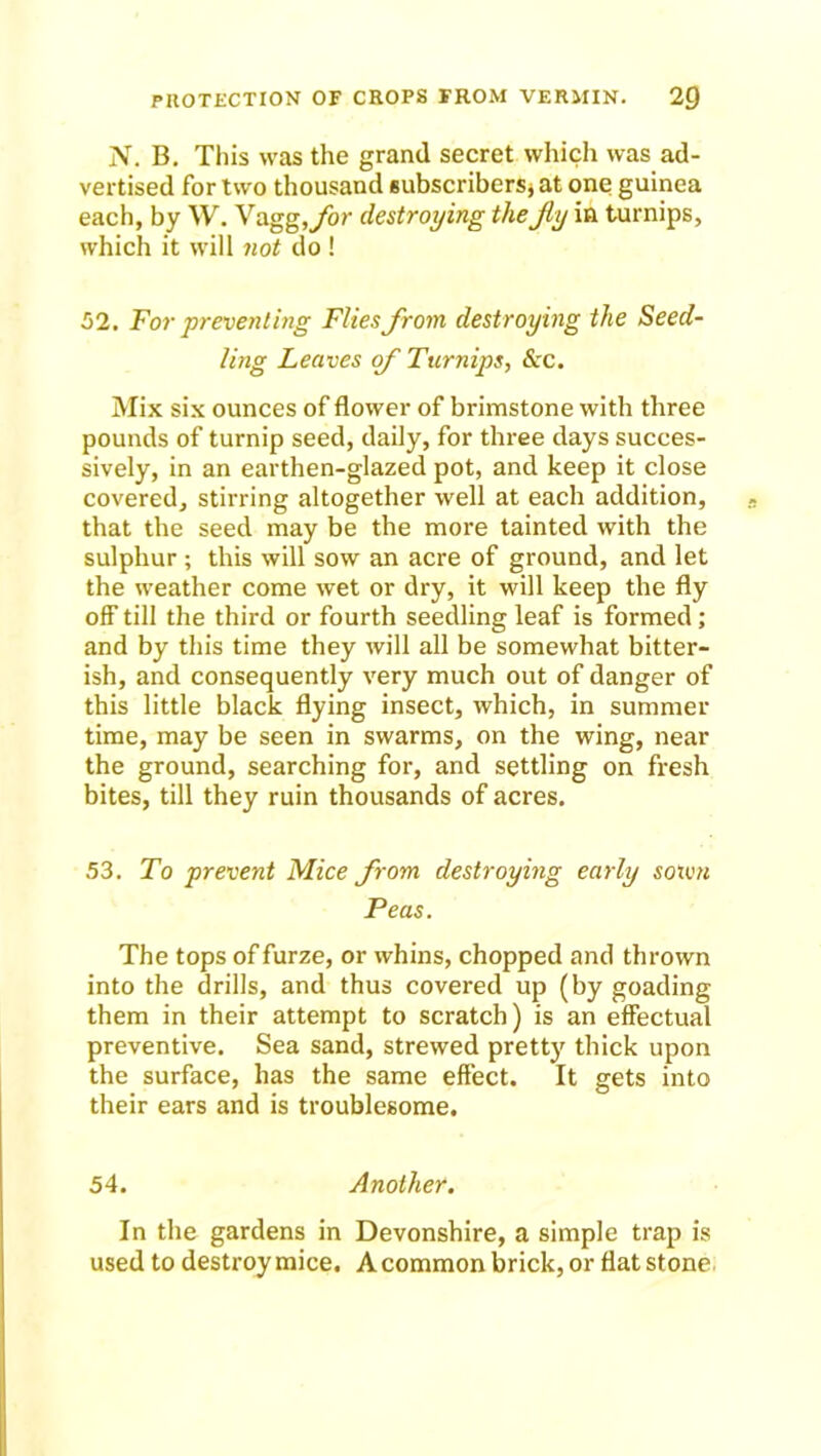 N. B. This was the grand secret which was ad- vertised for two thousand subscribers* at one guinea each, by W. Vagg, for destroying the jly in turnips, which it will not do ! 52. For preventing Flies from destroying the Seed- ling Leaves of Turnips, &c. Mix six ounces of flower of brimstone with three pounds of turnip seed, daily, for three days succes- sively, in an earthen-glazed pot, and keep it close covered, stirring altogether well at each addition, that the seed may be the more tainted with the sulphur ; this will sow an acre of ground, and let the weather come wet or dry, it will keep the fly off till the third or fourth seedling leaf is formed; and by this time they will all be somewhat bitter- ish, and consequently very much out of danger of this little black flying insect, which, in summer time, may be seen in swarms, on the wing, near the ground, searching for, and settling on fresh bites, till they ruin thousands of acres. 53. To prevent Mice from destroying early sown Peas. The tops of furze, or whins, chopped and thrown into the drills, and thus covered up (by goading them in their attempt to scratch) is an effectual preventive. Sea sand, strewed pretty thick upon the surface, has the same effect. It gets into their ears and is troublesome. 54. Another. In the gardens in Devonshire, a simple trap is used to destroy mice. A common brick, or flat stone