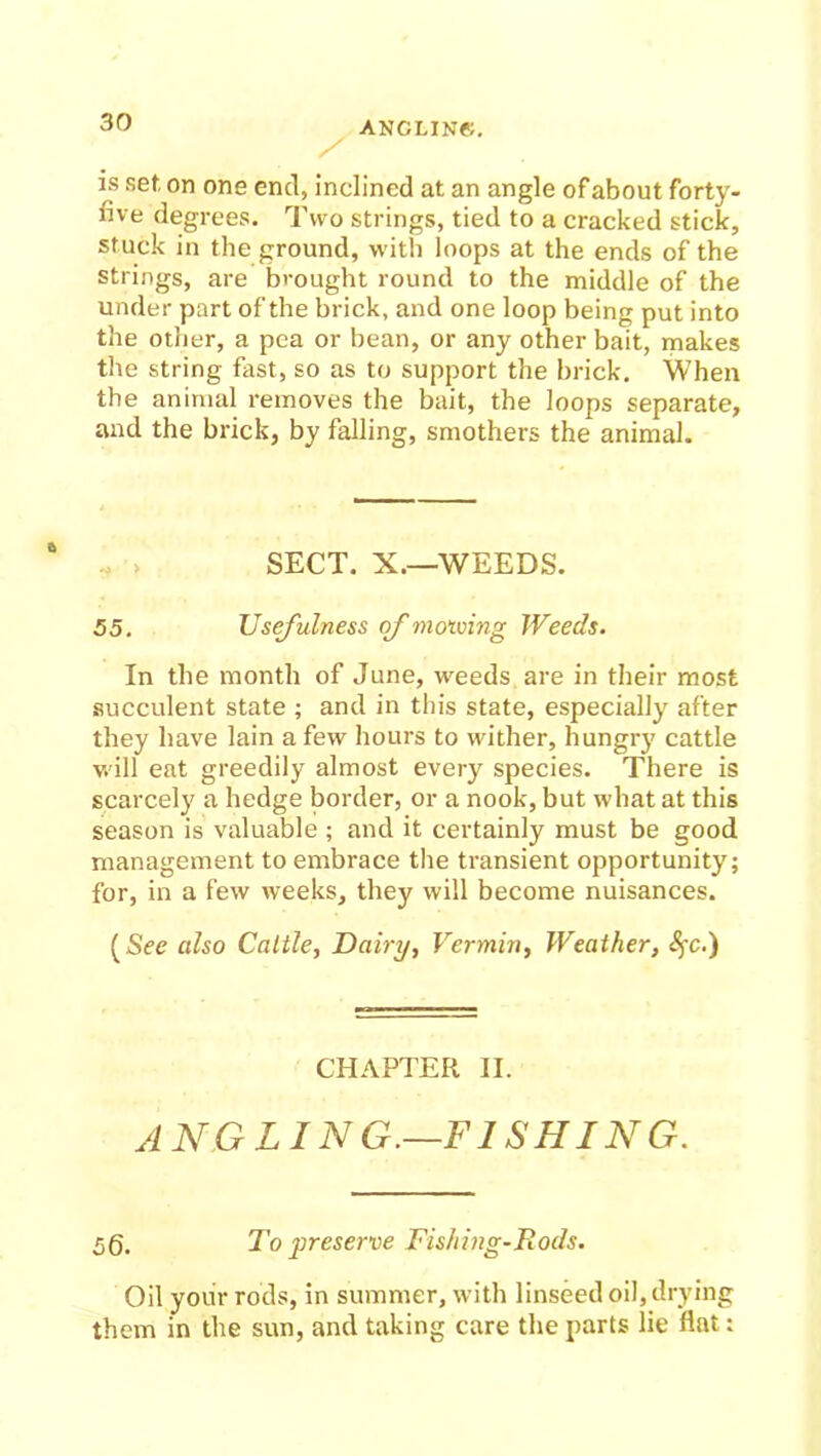 is set. on one end, inclined at an angle of about forty- five degrees. Two strings, tied to a cracked stick, stuck in the ground, with loops at the ends of the strings, are brought round to the middle of the under part of the brick, and one loop being put into the other, a pea or bean, or any other bait, makes the string fast, so as to support the brick. When the animal removes the bait, the loops separate, and the brick, by falling, smothers the animal. SECT. X.—WEEDS. 55. Usefulness of mowing Weeds. In the month of June, weeds are in their most succulent state ; and in this state, especially after they have lain a few hours to wither, hungry cattle will eat greedily almost every species. There is scarcely a hedge border, or a nook, but what at this season is valuable ; and it certainly must be good management to embrace the transient opportunity; for, in a few weeks, they will become nuisances. (See also Cattle, Dairy, Vermin, Weather, CHAPTER II. ANGLING.—FISHING. 5Q. To preserve Fishing-Rods. Oil your rods, in summer, with linseed oil, drying them in the sun, and taking care the parts lie fiat: