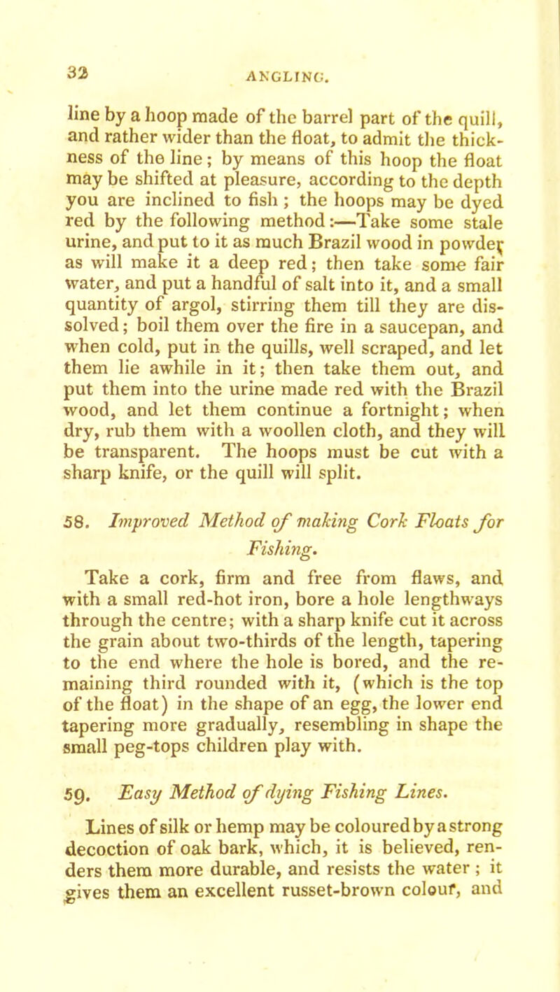 line by a hoop made of the barrel part of the quill, and rather wider than the float, to admit the thick- ness of the line; by means of this hoop the float may be shifted at pleasure, according to the depth you are inclined to fish ; the hoops may be dyed red by the following method:—Take some stale urine, and put to it as much Brazil wood in powde^ as will make it a deep red; then take some fair water, and put a handful of salt into it, and a small quantity of argol, stirring them till they are dis- solved ; boil them over the fire in a saucepan, and when cold, put in the quills, well scraped, and let them lie awhile in it; then take them out, and put them into the urine made red with the Brazil wood, and let them continue a fortnight; when dry, rub them with a woollen cloth, and they will be transparent. The hoops must be cut with a sharp knife, or the quill will split. 58. Improved Method of making Cork Floats for Fishing. Take a cork, firm and free from flaws, and with a small red-hot iron, bore a hole lengthways through the centre; with a sharp knife cut it across the grain about two-thirds of the length, tapering to the end where the hole is bored, and the re- maining third rounded with it, (which is the top of the float) in the shape of an egg, the lower end tapering more gradually, resembling in shape the small peg-tops children play with. 59. Easy Method of dying Fishing Lines. Lines of silk or hemp maybe coloured by a strong decoction of oak bark, which, it is believed, ren- ders them more durable, and resists the water ; it gives them an excellent russet-brown colour, and