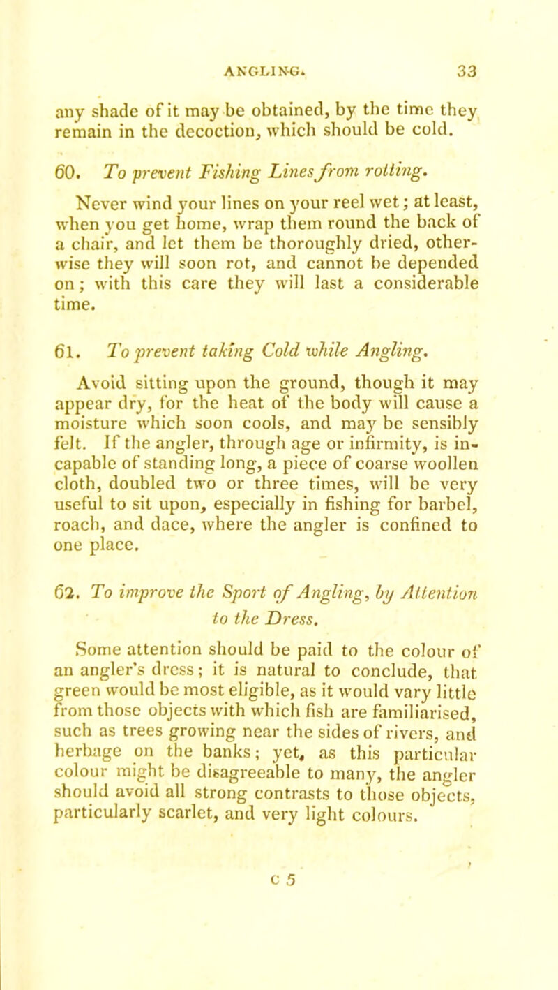 any shade of it may be obtained, by the time they remain in the decoction, which should be cold. 60. To prevent Fishing Lines from rotting. Never wind your lines on your reel wet; at least, when you get home, wrap them round the back of a chair, and let them be thoroughly dried, other- wise they will soon rot, and cannot be depended on; with this care they will last a considerable time. 61. To prevent taking Cold while Angling. Avoid sitting upon the ground, though it may appear dry, for the heat of the body will cause a moisture which soon cools, and may be sensibly felt. If the angler, through age or infirmity, is in- capable of standing long, a piece of coarse woollen cloth, doubled two or three times, will be very useful to sit upon, especially in fishing for barbel, roach, and dace, where the angler is confined to one place. 62. To improve the Sport of Angling, by Attention to the Dress. Some attention should be paid to the colour of an angler’s dress; it is natural to conclude, that green would be most eligible, as it would vary little from those objects with which fish are familiarised, such as trees growing near the sides of rivers, and herbage on the banks; yet, as this particular colour might be disagreeable to many, the angler should avoid all strong contrasts to those objects, particularly scarlet, and very light colours.