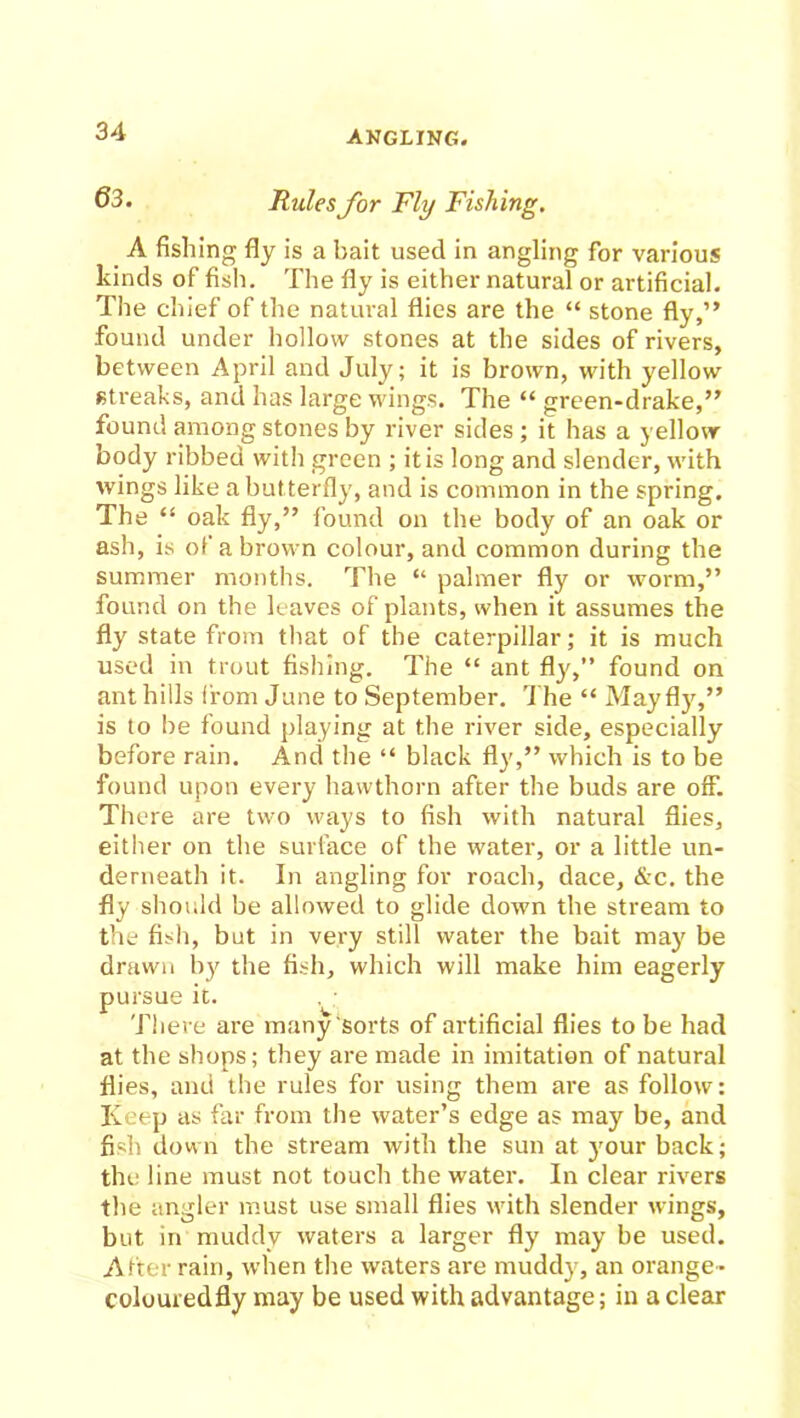 63. Rules for Fly Fishing. A fishing fly is a bait used in angling for various kinds of fish. The fly is either natural or artificial. The chief of the natural flies are the “ stone fly,” found under hollow stones at the sides of rivers, between April and July; it is brown, with yellow streaks, and has large wings. The “ green-drake,” found among stones by river sides ; it has a yellow- body ribbed with green ; it is long and slender, with wings like a but terfly, and is common in the spring. The “ oak fly,” found on the body of an oak or ash, is of a brown colour, and common during the summer months. The “ palmer fly or worm,” found on the leaves of plants, when it assumes the fly state from that of the caterpillar; it is much used in trout fishing. The “ ant fly,” found on anthills from June to September. The “ Mayfly,” is to be found playing at the river side, especially before rain. And the “ black fly,” which is to be found upon every hawthorn after the buds are off. There are two ways to fish with natural flies, either on the surface of the water, or a little un- derneath it. In angling for roach, dace, &c. the fly should be allowed to glide down the stream to the fish, but in very still water the bait may be drawn by the fish, which will make him eagerly pursue it. There are many sorts of artificial flies to be had at the shops; they are made in imitation of natural flies, and the rules for using them are as follow: Keep as far from the water’s edge as may be, and fish down the stream with the sun at jrnur back; the line must not touch the water. In clear rivers the angler must use small flies with slender wings, but in muddy waters a larger fly may be used. After rain, when the waters are muddy, an orange- colouredfly may be used with advantage; in a clear