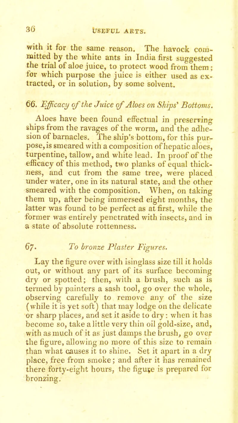 with it for the same reason. The havock com- mitted by the white ants in India first suggested the trial of aloe juice, to protect wood from them; for which purpose the juice is either used as ex- tracted, or in solution, by some solvent. 66. Efficacy of the Juice of Aloes on Ships' Bottoms. Aloes have been found effectual in preserving ships from the ravages of the worm, and the adhe- sion of barnacles. The ship’s bottom, for this pur- pose, is smeared with a composition of hepatic aloes, turpentine, tallow, and white lead. In proof of the efficacy of this method, two planks of equal thick- ness, and cut from the same tree, were placed under water, one in its natural state, and the other smeared with the composition. When, on taking them up, after being immersed eight months, the latter was found to be perfect as at first, while the former was entirely penetrated with insects, and in a state of absolute rottenness. 6/. To bronze Plaster Figures. Lay the figure over with isinglass size till it holds out, or without any part of its surface becoming dry or spotted; then, with a brush, such as is termed by painters a sash tool, go over the whole, observing carefully to remove any of the size (while it is yet soft) that may lodge on the delicate or sharp places, and set it aside to dry: when it has become so, take a little very thin oil gold-size, and, with as much of it as just damps the brush, go over the figure, allowing no more of this size to remain than what causes it to shine. Set it apart in a dry place, free from smoke; and after it has remained there forty-eight hours, the figuve is prepared for bronzing.