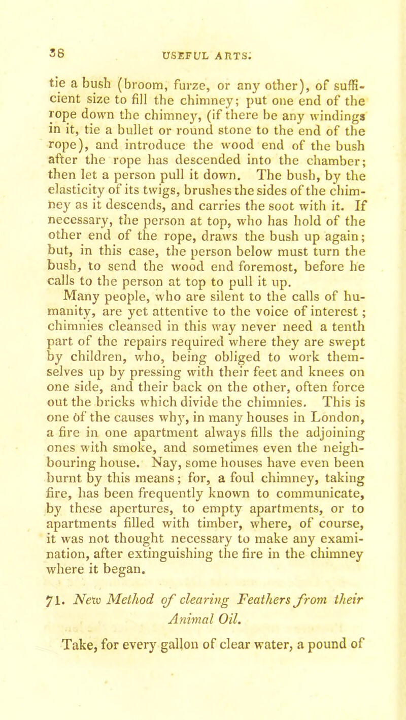 36 tie a bush (broom, furze, or any other), of suffi- cient size to fill the chimney; put one end of the rope down the chimney, (if there be any windings in it, tie a bullet or round stone to the end of the rope), and introduce the wood end of the bush after the rope has descended into the chamber; then let a person pull it down. The bush, by the elasticity of its twigs, brushes the sides of the chim- ney as it descends, and carries the soot with it. If necessary, the person at top, who has hold of the other end of the rope, draws the bush up again; but, in this case, the person below must turn the bush, to send the wood end foremost, before he calls to the person at top to pull it up. Many people, who are silent to the calls of hu- manity, are yet attentive to the voice of interest; chimnies cleansed in this way never need a tenth part of the repairs required where they are swept by children, who, being obliged to work them- selves up by pressing with their feet and knees on one side, and their back on the other, often force out the bricks which divide the chimnies. This is one of the causes wh)r, in many houses in London, a fire in one apartment always fills the adjoining ones with smoke, and sometimes even the neigh- bouring house. Nay, some houses have even been burnt by this means; for, a foul chimney, taking fire, has been frequently known to communicate, by these apertures, to empty apartments, or to apartments filled with timber, where, of course, it was not thought necessary to make any exami- nation, after extinguishing the fire in the chimney where it began. 71. Neiv Method of clearing Feathers from their Animal Oil. Take, for every gallon of clear water, a pound of