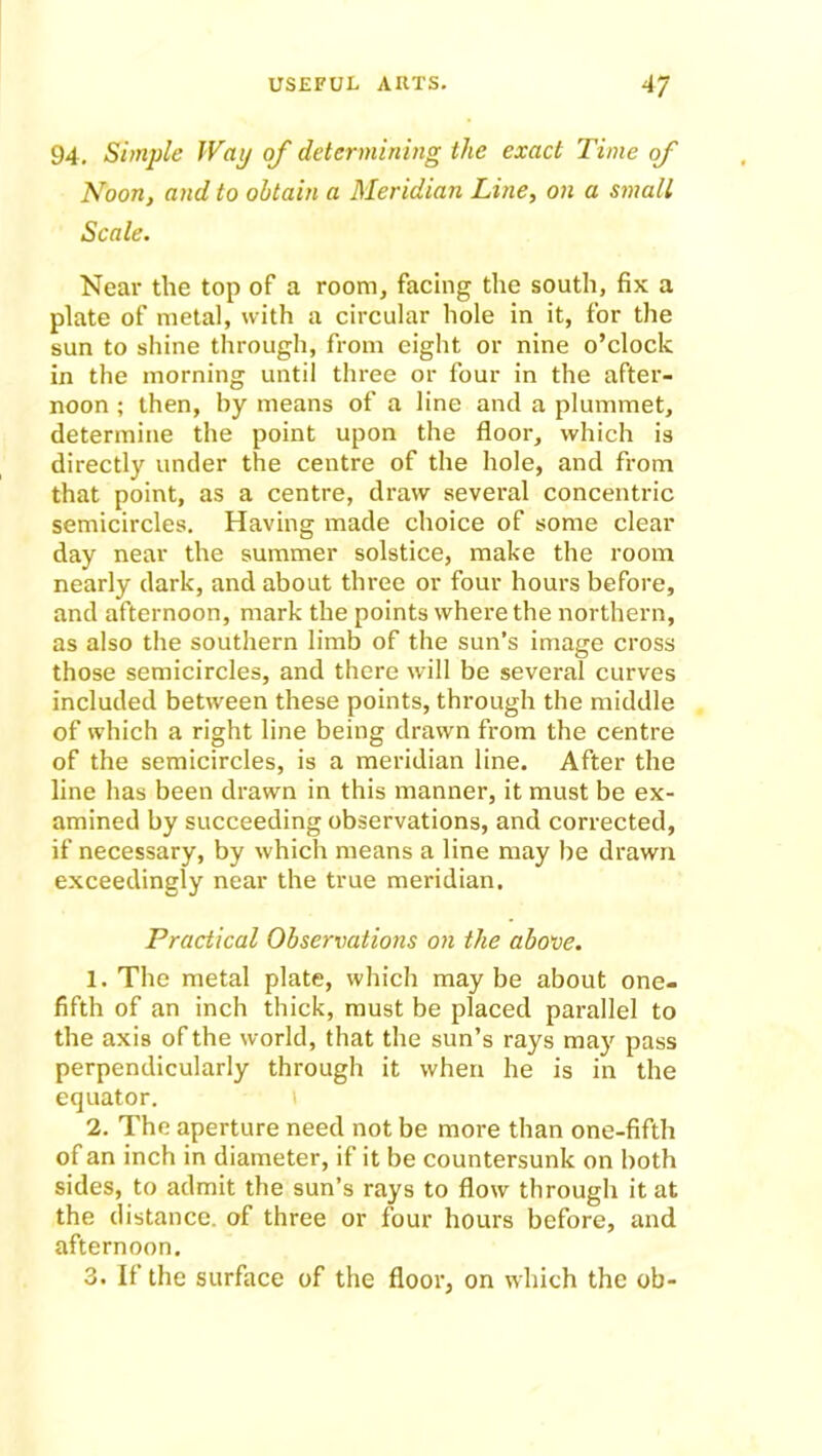 94. Simple Way of determining the exact Time of Noon, and to obtain a Meridian Line, on a small Scale. Near the top of a room, facing the south, fix a plate of metal, with a circular hole in it, for the sun to shine through, from eight or nine o’clock in the morning until three or four in the after- noon ; then, by means of a line and a plummet, determine the point upon the floor, which is directly under the centre of the hole, and from that point, as a centre, draw several concentric semicircles. Having made choice of some clear day near the summer solstice, make the room nearly dark, and about three or four hours before, and afternoon, mark the points where the northern, as also the southern limb of the sun’s image cross those semicircles, and there will be several curves included between these points, through the middle of which a right line being drawn from the centre of the semicircles, is a meridian line. After the line has been drawn in this manner, it must be ex- amined by succeeding observations, and corrected, if necessary, by which means a line may be drawn exceedingly near the true meridian. Practical Observations on the above. 1. The metal plate, which maybe about one- fifth of an inch thick, must be placed parallel to the axis of the world, that the sun’s rays may pass perpendicularly through it when he is in the equator. i 2. The aperture need not be more than one-fifth of an inch in diameter, if it be countersunk on both sides, to admit the sun’s rays to flow through it at the distance, of three or four hours before, and afternoon. 3. If the surface of the floor, on which the ob-