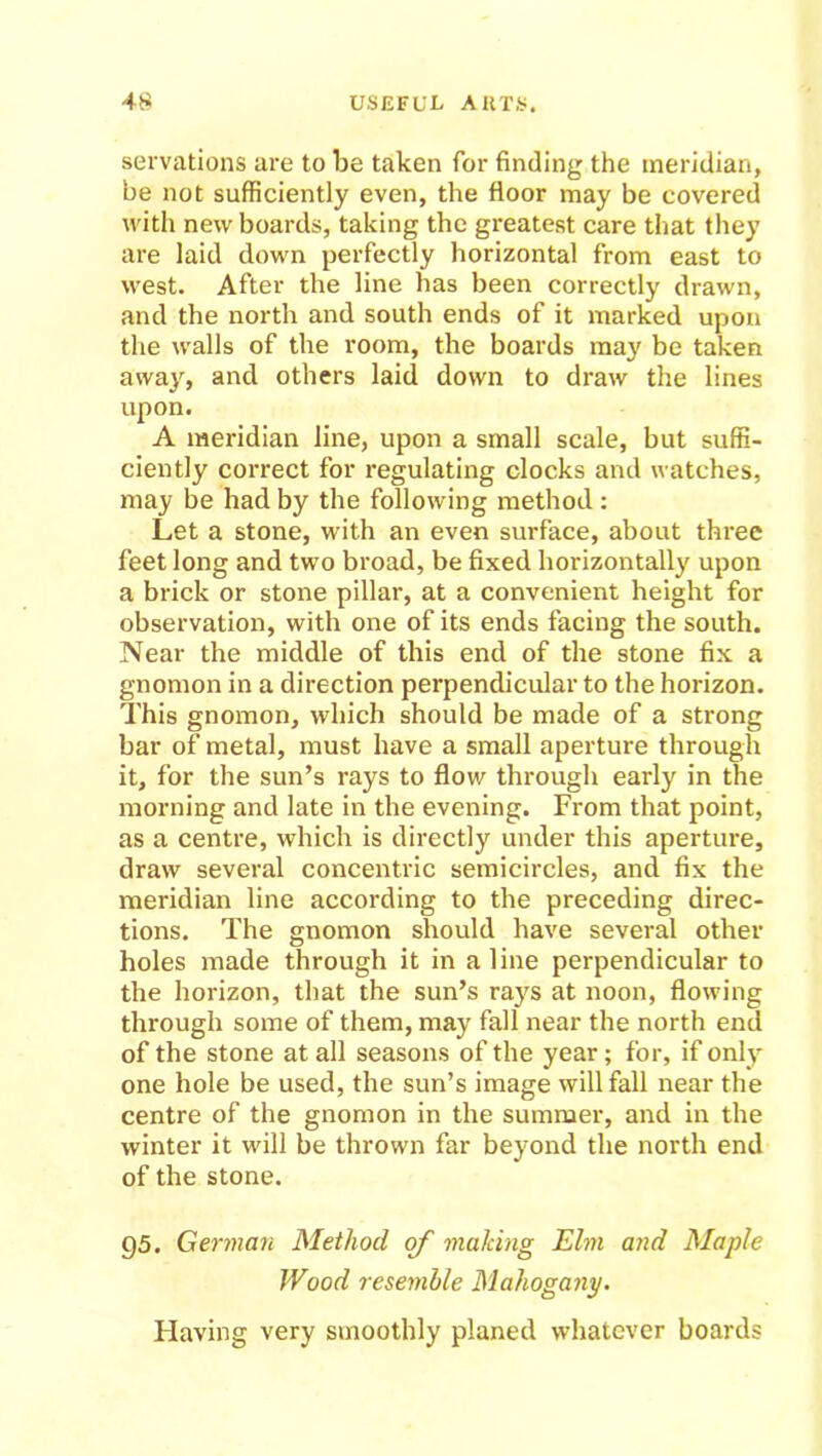 servations are to be taken for finding the meridian, be not sufficiently even, the floor may be covered with new boards, taking the greatest care that they are laid down perfectly horizontal from east to west. After the line has been correctly drawn, and the north and south ends of it marked upon the walls of the room, the boards may be taken away, and others laid down to draw the lines upon. A meridian line, upon a small scale, but suffi- ciently correct for regulating clocks and watches, may be had by the following method : Let a stone, with an even surface, about three feet long and two broad, be fixed horizontally upon a brick or stone pillar, at a convenient height for observation, with one of its ends facing the south. Near the middle of this end of the stone fix a gnomon in a direction perpendicular to the horizon. This gnomon, which should be made of a strong bar of metal, must have a small aperture through it, for the sun’s rays to flow through early in the morning and late in the evening. From that point, as a centre, which is directly under this aperture, draw several concentric semicircles, and fix the meridian line according to the preceding direc- tions. The gnomon should have several other holes made through it in aline perpendicular to the horizon, that the sun’s rays at noon, flowing through some of them, may fall near the north end of the stone at all seasons of the year; for, if only one hole be used, the sun’s image will fall near the centre of the gnomon in the summer, and in the winter it will be thrown far beyond the north end of the stone. 95. German Method of making Elm and Maple Wood resemble Mahogany. Having very smoothly planed whatever boards