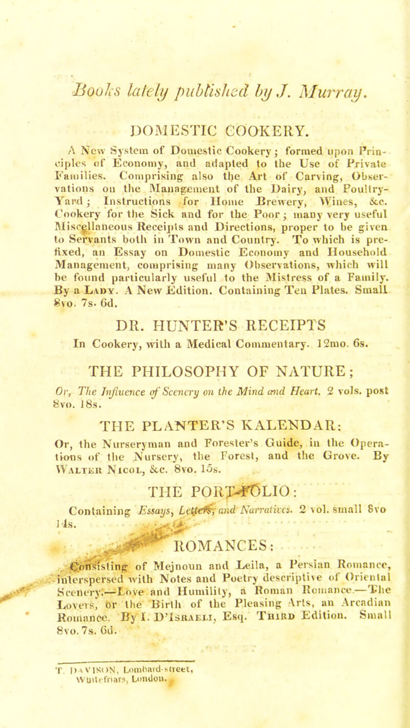 Books lately published by ,J. Murray. DOMESTIC COOKERY. A New System of Domestic Cookery; formed upon Prin- ciples of Economy, and adapted to the Use of Private Families. Comprising also the Art of Carving, Obser- vations on the Management of the Dairy, and Poultry- Yard ; Instructions for Home Brewery, Wines, &c. Cookery for the Sick and for the Poor j many very useful Miscellaneous Receipts and Directions, proper to be given to Servants both in Town and Country. To which is pre- fixed, an Essay on Domestic Economy and Household Management, comprising many Observations, which will be found particularly useful to the Mistress of a Family. By a Lady. A New Edition. Containing Ten Plates. Small Svo. 7s. 6d. DR. HUNTER’S RECEIPTS In Cookery, with a Medical Commentary. 12mo. 6s. THE PHILOSOPHY OF NATURE; Or, The Jnjluence of Scenery on the Mind tend Heart. 2 vols. post Svo. 18s. THE PLANTER’S KALENDAR: Or, the Nurseryman and Forester’s Guide, in the Opera- tions of the Nursery, the Forest, and the Grove. By Walter Nicol, &c. 8vo. 15s. THE PORT-FOLIO: Containing Essays, Letfef&and Narratives. 2 vol. small Svo Ms. 0*' ROMANCES: Cnnitfsting of Mejnoun and Leila, a Persian Romance, interspersed with Notes and Poetry descriptive of Oriental Scenery;—Love and Humility, a Roman Romance.—The Lovers, or the Birth of the Pleasing Arts, an Arcadian Romance. By I. DTsraeli, Esq. Third Edition. Small Svo. 7s. 6d. T DaVISON, LomOaid-oteet, Wtntefriars, London.*