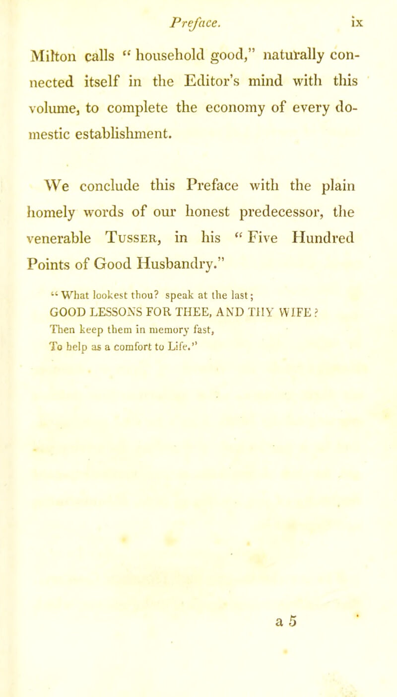 Milton calls “ household good,” naturally con- nected itself in the Editor’s mind with this volume, to complete the economy of every do- mestic establishment. We conclude this Preface with the plain homely words of our honest predecessor, the venerable Tusser, in his “ Five Hundred Points of Good Husbandry.” “ What lookest thou? speak at the last; GOOD LESSONS FOR THEE, AND THY WIFE ? Then keep them in memory fast, To help as a comfort to Life.’’