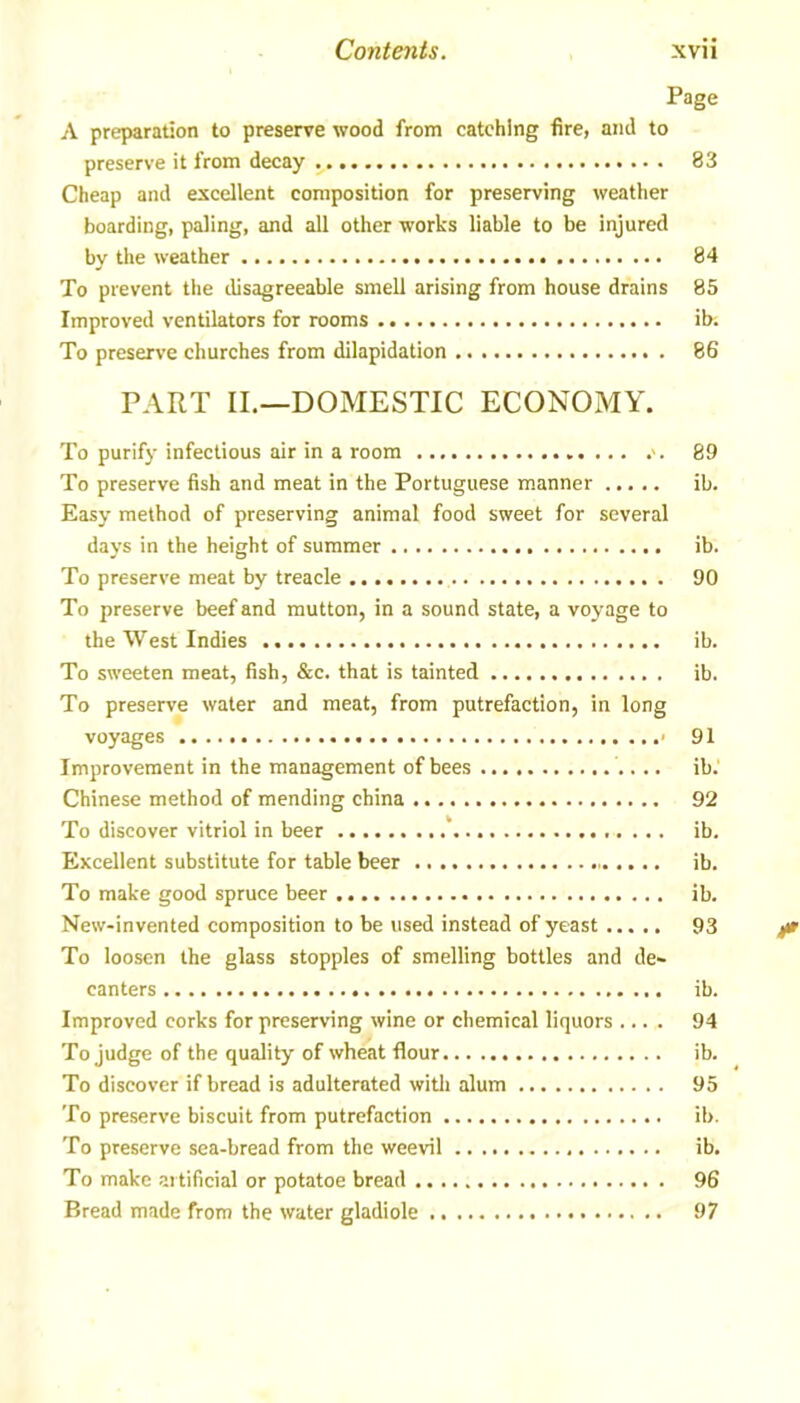 Page A preparation to preserve wood from catching fire, and to preserve it from decay 83 Cheap and excellent composition for preserving weather boarding, paling, and all other works liable to be injured by the weather 84 To prevent the disagreeable smell arising from house drains 85 Improved ventilators for rooms ib; To preserve churches from dilapidation 86 PART II.—DOMESTIC ECONOMY. To purify infectious air in a room >. 89 To preserve fish and meat in the Portuguese manner ib. Easy method of preserving animal food sweet for several days in the height of summer ib. To preserve meat by treacle 90 To preserve beef and mutton, in a sound state, a voyage to the West Indies ib. To sweeten meat, fish, &c. that is tainted ib. To preserve water and meat, from putrefaction, in long voyages • 91 Improvement in the management of bees ib.' Chinese method of mending china 92 To discover vitriol in beer ib. Excellent substitute for table beer ib. To make good spruce beer ib. New-invented composition to be used instead of yeast 93 To loosen the glass stopples of smelling bottles and de- canters ib. Improved corks for preserving wine or chemical liquors .... 94 To judge of the quality of wheat flour ib. To discover if bread is adulterated with alum 95 To preserve biscuit from putrefaction ib. To preserve sea-bread from the weevil ib. To make artificial or potatoe bread 96 Bread made from the water gladiole 97