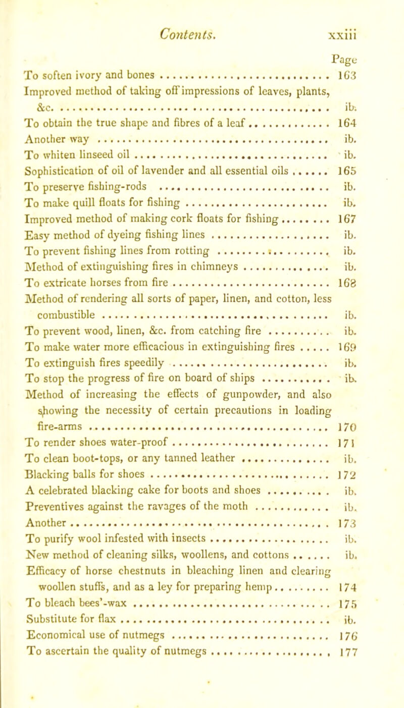 Page To soften ivory and bones 163 Improved method of talcing off impressions of leaves, plants, & ibi To obtain the true shape and fibres of a leaf 164 Another way ib. To whiten linseed oil ib. Sophistication of oil of lavender and all essential oils 165 To preserve fishing-rods ib. To make quill floats for fishing ib. Improved method of making cork floats for fishing 167 Easy method of dyeing fishing lines ib. To prevent fishing lines from rotting ib. Method of extinguishing fires in chimneys ib. To extricate horses from fire 163 Method of rendering all sorts of paper, linen, and cotton, less combustible ib. To prevent wood, linen, &c. from catching fire ib. To make water more efficacious in extinguishing fires 169 To extinguish fires speedily ib. To stop the progress of fire on board of ships ib. Method of increasing the effects of gunpowder, and also showing the necessity of certain precautions in loading fire-arms 170 To render shoes water-proof 17! To clean boot-tops, or any tanned leather ib. Blacking balls for shoes 172 A celebrated blacking cake for boots and shoes ib. Preventives against the ravages of the moth ib. Another 173 To purify wool infested with insects ib. New method of cleaning silks, woollens, and cottons ib. Efficacy of horse chestnuts in bleaching linen and clearing woollen stuffs, and as a ley for preparing hemp 174 To bleach bees’-wax 175 Substitute for flax ib. Economical use of nutmegs 176 To ascertain the quality of nutmegs 177